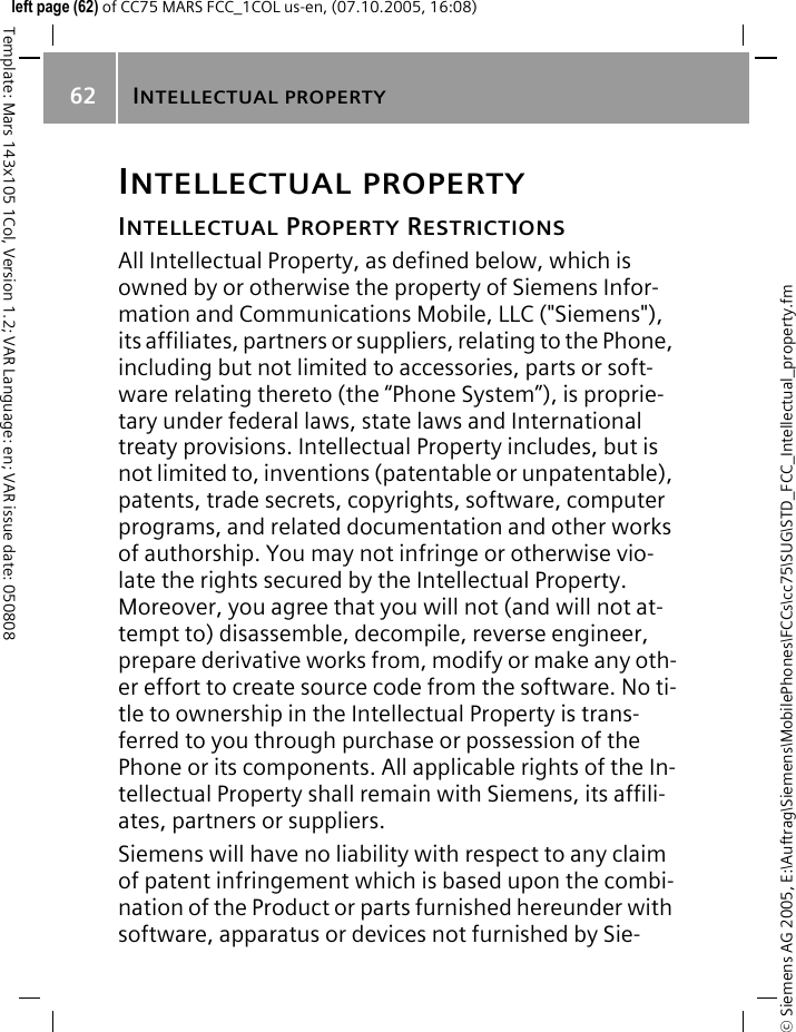 INTELLECTUAL PROPERTY62&copy; Siemens AG 2005, E:\Auftrag\Siemens\MobilePhones\FCCs\cc75\SUG\STD_FCC_Intellectual_property.fmTemplate: Mars 143x105 1Col, Version 1.2; VAR Language: en; VAR issue date: 050808left page (62) of CC75 MARS FCC_1COL us-en, (07.10.2005, 16:08)INTELLECTUAL PROPERTYINTELLECTUAL PROPERTY RESTRICTIONSAll Intellectual Property, as defined below, which is owned by or otherwise the property of Siemens Infor-mation and Communications Mobile, LLC ("Siemens"), its affiliates, partners or suppliers, relating to the Phone, including but not limited to accessories, parts or soft-ware relating thereto (the &ldquo;Phone System&rdquo;), is proprie-tary under federal laws, state laws and International treaty provisions. Intellectual Property includes, but is not limited to, inventions (patentable or unpatentable), patents, trade secrets, copyrights, software, computer programs, and related documentation and other works of authorship. You may not infringe or otherwise vio-late the rights secured by the Intellectual Property. Moreover, you agree that you will not (and will not at-tempt to) disassemble, decompile, reverse engineer, prepare derivative works from, modify or make any oth-er effort to create source code from the software. No ti-tle to ownership in the Intellectual Property is trans-ferred to you through purchase or possession of the Phone or its components. All applicable rights of the In-tellectual Property shall remain with Siemens, its affili-ates, partners or suppliers.Siemens will have no liability with respect to any claim of patent infringement which is based upon the combi-nation of the Product or parts furnished hereunder with software, apparatus or devices not furnished by Sie-