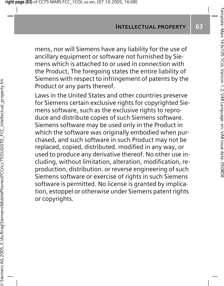 INTELLECTUAL PROPERTY63&copy; Siemens AG 2005, E:\Auftrag\Siemens\MobilePhones\FCCs\cc75\SUG\STD_FCC_Intellectual_property.fmTemplate: Mars 143x105 1Col, Version 1.2; VAR Language: en; VAR issue date: 050808right page (63) of CC75 MARS FCC_1COL us-en, (07.10.2005, 16:08)mens, nor will Siemens have any liability for the use of ancillary equipment or software not furnished by Sie-mens which is attached to or used in connection with the Product, The foregoing states the entire liability of Siemens with respect to infringement of patents by the Product or any parts thereof.Laws in the United States and other countries preserve for Siemens certain exclusive rights for copyrighted Sie-mens software, such as the exclusive rights to repro-duce and distribute copies of such Siemens software. Siemens software may be used only in the Product in which the software was originally embodied when pur-chased, and such software in such Product may not be replaced, copied, distributed. modified in any way, or used to produce any derivative thereof. No other use in-cluding, without limitation, alteration, modification, re-production, distribution. or reverse engineering of such Siemens software or exercise of rights in such Siemens software is permitted. No license is granted by implica-tion, estoppel or otherwise under Siemens patent rights or copyrights.