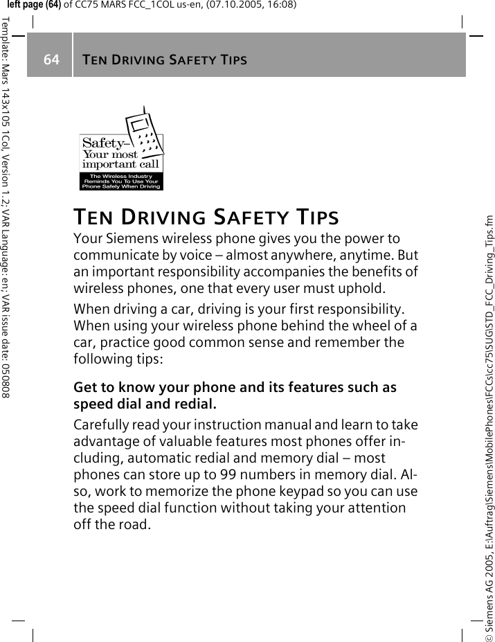 TEN DRIVING SAFETY TIPS64&copy; Siemens AG 2005, E:\Auftrag\Siemens\MobilePhones\FCCs\cc75\SUG\STD_FCC_Driving_Tips.fmTemplate: Mars 143x105 1Col, Version 1.2; VAR Language: en; VAR issue date: 050808left page (64) of CC75 MARS FCC_1COL us-en, (07.10.2005, 16:08)TEN DRIVING SAFETY TIPSYour Siemens wireless phone gives you the power to communicate by voice &ndash; almost anywhere, anytime. But an important responsibility accompanies the benefits of wireless phones, one that every user must uphold.When driving a car, driving is your first responsibility. When using your wireless phone behind the wheel of a car, practice good common sense and remember the following tips:Get to know your phone and its features such as speed dial and redial.Carefully read your instruction manual and learn to take advantage of valuable features most phones offer in-cluding, automatic redial and memory dial &ndash; most phones can store up to 99 numbers in memory dial. Al-so, work to memorize the phone keypad so you can use the speed dial function without taking your attention off the road.