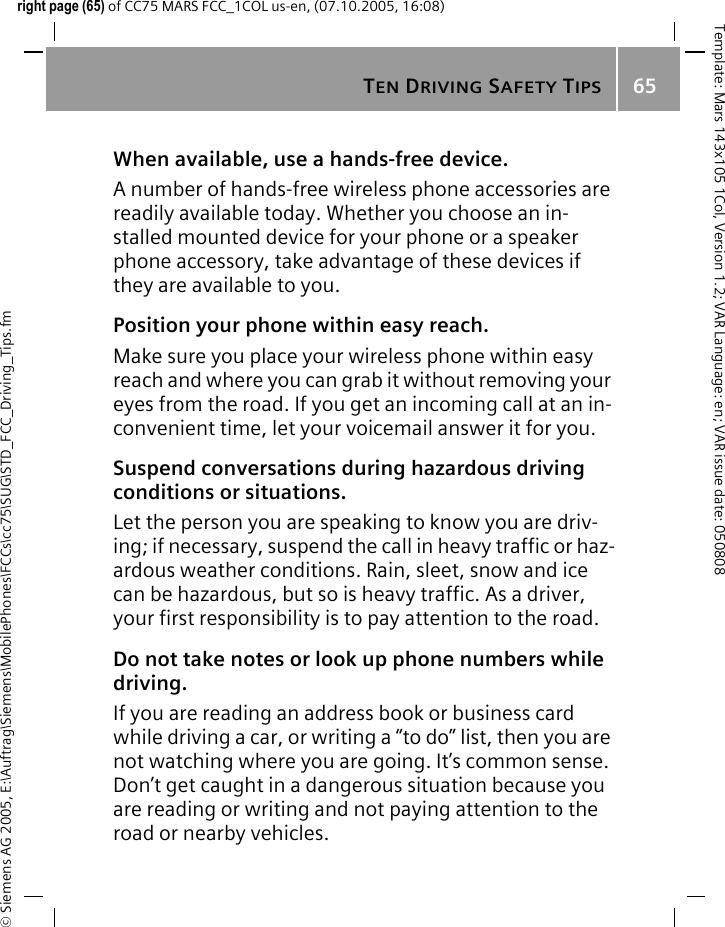 TEN DRIVING SAFETY TIPS65&copy; Siemens AG 2005, E:\Auftrag\Siemens\MobilePhones\FCCs\cc75\SUG\STD_FCC_Driving_Tips.fmTemplate: Mars 143x105 1Col, Version 1.2; VAR Language: en; VAR issue date: 050808right page (65) of CC75 MARS FCC_1COL us-en, (07.10.2005, 16:08)When available, use a hands-free device.A number of hands-free wireless phone accessories are readily available today. Whether you choose an in-stalled mounted device for your phone or a speaker phone accessory, take advantage of these devices if they are available to you.Position your phone within easy reach.Make sure you place your wireless phone within easy reach and where you can grab it without removing your eyes from the road. If you get an incoming call at an in-convenient time, let your voicemail answer it for you.Suspend conversations during hazardous driving conditions or situations.Let the person you are speaking to know you are driv-ing; if necessary, suspend the call in heavy traffic or haz-ardous weather conditions. Rain, sleet, snow and ice can be hazardous, but so is heavy traffic. As a driver, your first responsibility is to pay attention to the road.Do not take notes or look up phone numbers while driving.If you are reading an address book or business card while driving a car, or writing a &ldquo;to do&rdquo; list, then you are not watching where you are going. It&rsquo;s common sense. Don&rsquo;t get caught in a dangerous situation because you are reading or writing and not paying attention to the road or nearby vehicles.