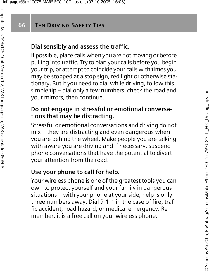 TEN DRIVING SAFETY TIPS66&copy; Siemens AG 2005, E:\Auftrag\Siemens\MobilePhones\FCCs\cc75\SUG\STD_FCC_Driving_Tips.fmTemplate: Mars 143x105 1Col, Version 1.2; VAR Language: en; VAR issue date: 050808left page (66) of CC75 MARS FCC_1COL us-en, (07.10.2005, 16:08)Dial sensibly and assess the traffic.If possible, place calls when you are not moving or before pulling into traffic. Try to plan your calls before you begin your trip, or attempt to coincide your calls with times you may be stopped at a stop sign, red light or otherwise sta-tionary. But if you need to dial while driving, follow this simple tip &ndash; dial only a few numbers, check the road and your mirrors, then continue.Do not engage in stressful or emotional conversa-tions that may be distracting.Stressful or emotional conversations and driving do not mix &ndash; they are distracting and even dangerous when you are behind the wheel. Make people you are talking with aware you are driving and if necessary, suspend phone conversations that have the potential to divert your attention from the road.Use your phone to call for help.Your wireless phone is one of the greatest tools you can own to protect yourself and your family in dangerous situations &ndash; with your phone at your side, help is only three numbers away. Dial 9-1-1 in the case of fire, traf-fic accident, road hazard, or medical emergency. Re-member, it is a free call on your wireless phone.