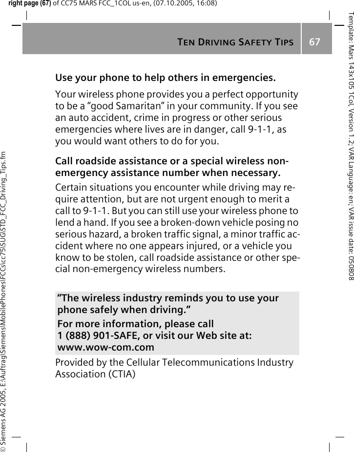 TEN DRIVING SAFETY TIPS67&copy; Siemens AG 2005, E:\Auftrag\Siemens\MobilePhones\FCCs\cc75\SUG\STD_FCC_Driving_Tips.fmTemplate: Mars 143x105 1Col, Version 1.2; VAR Language: en; VAR issue date: 050808right page (67) of CC75 MARS FCC_1COL us-en, (07.10.2005, 16:08)Use your phone to help others in emergencies.Your wireless phone provides you a perfect opportunity to be a &ldquo;good Samaritan&rdquo; in your community. If you see an auto accident, crime in progress or other serious emergencies where lives are in danger, call 9-1-1, as you would want others to do for you.Call roadside assistance or a special wireless non-emergency assistance number when necessary.Certain situations you encounter while driving may re-quire attention, but are not urgent enough to merit a call to 9-1-1. But you can still use your wireless phone to lend a hand. If you see a broken-down vehicle posing no serious hazard, a broken traffic signal, a minor traffic ac-cident where no one appears injured, or a vehicle you know to be stolen, call roadside assistance or other spe-cial non-emergency wireless numbers.Provided by the Cellular Telecommunications Industry Association (CTIA)&ldquo;The wireless industry reminds you to use your phone safely when driving.&rdquo;For more information, please call 1 (888) 901-SAFE, or visit our Web site at: www.wow-com.com