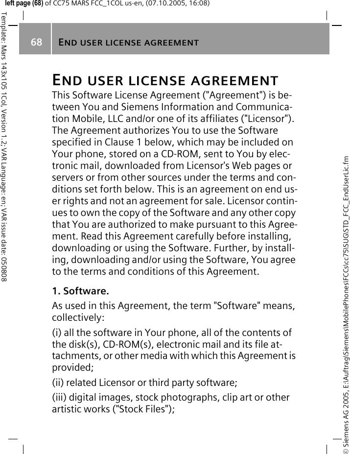 END USER LICENSE AGREEMENT68&copy; Siemens AG 2005, E:\Auftrag\Siemens\MobilePhones\FCCs\cc75\SUG\STD_FCC_EndUserLic.fmTemplate: Mars 143x105 1Col, Version 1.2; VAR Language: en; VAR issue date: 050808left page (68) of CC75 MARS FCC_1COL us-en, (07.10.2005, 16:08)END USER LICENSE AGREEMENTThis Software License Agreement ("Agreement") is be-tween You and Siemens Information and Communica-tion Mobile, LLC and/or one of its affiliates ("Licensor"). The Agreement authorizes You to use the Software specified in Clause 1 below, which may be included on Your phone, stored on a CD-ROM, sent to You by elec-tronic mail, downloaded from Licensor's Web pages or servers or from other sources under the terms and con-ditions set forth below. This is an agreement on end us-er rights and not an agreement for sale. Licensor contin-ues to own the copy of the Software and any other copy that You are authorized to make pursuant to this Agree-ment. Read this Agreement carefully before installing, downloading or using the Software. Further, by install-ing, downloading and/or using the Software, You agree to the terms and conditions of this Agreement.1. Software.As used in this Agreement, the term "Software" means, collectively: (i) all the software in Your phone, all of the contents of the disk(s), CD-ROM(s), electronic mail and its file at-tachments, or other media with which this Agreement is provided;(ii) related Licensor or third party software;(iii) digital images, stock photographs, clip art or other artistic works ("Stock Files"); 