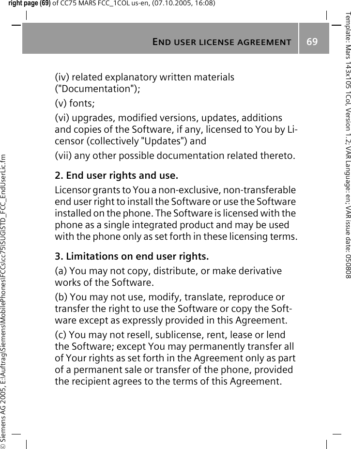 END USER LICENSE AGREEMENT69&copy; Siemens AG 2005, E:\Auftrag\Siemens\MobilePhones\FCCs\cc75\SUG\STD_FCC_EndUserLic.fmTemplate: Mars 143x105 1Col, Version 1.2; VAR Language: en; VAR issue date: 050808right page (69) of CC75 MARS FCC_1COL us-en, (07.10.2005, 16:08)(iv) related explanatory written materials ("Documentation"); (v) fonts; (vi) upgrades, modified versions, updates, additions and copies of the Software, if any, licensed to You by Li-censor (collectively "Updates") and(vii) any other possible documentation related thereto.2. End user rights and use.Licensor grants to You a non-exclusive, non-transferable end user right to install the Software or use the Software installed on the phone. The Software is licensed with the phone as a single integrated product and may be used with the phone only as set forth in these licensing terms.3. Limitations on end user rights.(a) You may not copy, distribute, or make derivative works of the Software.(b) You may not use, modify, translate, reproduce or transfer the right to use the Software or copy the Soft-ware except as expressly provided in this Agreement.(c) You may not resell, sublicense, rent, lease or lend the Software; except You may permanently transfer all of Your rights as set forth in the Agreement only as part of a permanent sale or transfer of the phone, provided the recipient agrees to the terms of this Agreement.