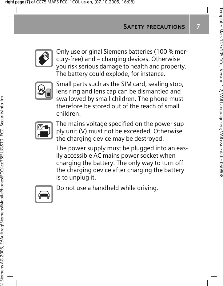 SAFETY PRECAUTIONS7&copy; Siemens AG 2005, E:\Auftrag\Siemens\MobilePhones\FCCs\cc75\SUG\STD_FCC_SecurityInfo.fmTemplate: Mars 143x105 1Col, Version 1.2; VAR Language: en; VAR issue date: 050808right page (7) of CC75 MARS FCC_1COL us-en, (07.10.2005, 16:08)Only use original Siemens batteries (100 % mer-cury-free) and &ndash; charging devices. Otherwise you risk serious damage to health and property. The battery could explode, for instance.Small parts such as the SIM card, sealing stop, lens ring and lens cap can be dismantled and swallowed by small children. The phone must therefore be stored out of the reach of small children.The mains voltage specified on the power sup-ply unit (V) must not be exceeded. Otherwise the charging device may be destroyed.The power supply must be plugged into an eas-ily accessible AC mains power socket when charging the battery. The only way to turn off the charging device after charging the battery is to unplug it. Do not use a handheld while driving.