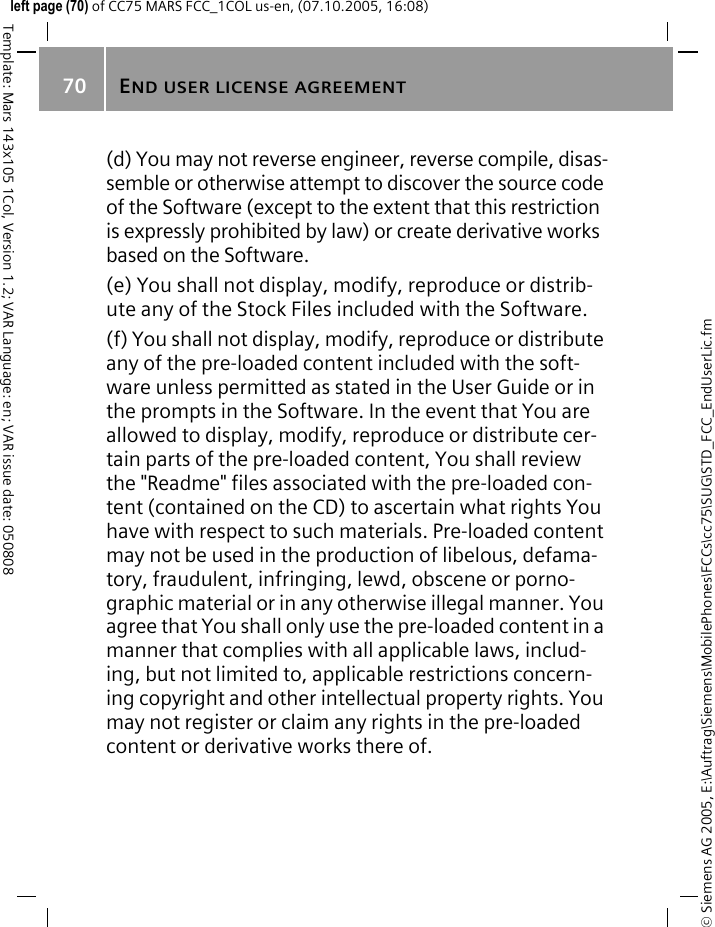 END USER LICENSE AGREEMENT70&copy; Siemens AG 2005, E:\Auftrag\Siemens\MobilePhones\FCCs\cc75\SUG\STD_FCC_EndUserLic.fmTemplate: Mars 143x105 1Col, Version 1.2; VAR Language: en; VAR issue date: 050808left page (70) of CC75 MARS FCC_1COL us-en, (07.10.2005, 16:08)(d) You may not reverse engineer, reverse compile, disas-semble or otherwise attempt to discover the source code of the Software (except to the extent that this restriction is expressly prohibited by law) or create derivative works based on the Software.(e) You shall not display, modify, reproduce or distrib-ute any of the Stock Files included with the Software.(f) You shall not display, modify, reproduce or distribute any of the pre-loaded content included with the soft-ware unless permitted as stated in the User Guide or in the prompts in the Software. In the event that You are allowed to display, modify, reproduce or distribute cer-tain parts of the pre-loaded content, You shall review the "Readme" files associated with the pre-loaded con-tent (contained on the CD) to ascertain what rights You have with respect to such materials. Pre-loaded content may not be used in the production of libelous, defama-tory, fraudulent, infringing, lewd, obscene or porno-graphic material or in any otherwise illegal manner. You agree that You shall only use the pre-loaded content in a manner that complies with all applicable laws, includ-ing, but not limited to, applicable restrictions concern-ing copyright and other intellectual property rights. You may not register or claim any rights in the pre-loaded content or derivative works there of.