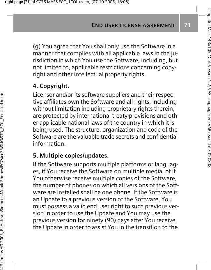 END USER LICENSE AGREEMENT71&copy; Siemens AG 2005, E:\Auftrag\Siemens\MobilePhones\FCCs\cc75\SUG\STD_FCC_EndUserLic.fmTemplate: Mars 143x105 1Col, Version 1.2; VAR Language: en; VAR issue date: 050808right page (71) of CC75 MARS FCC_1COL us-en, (07.10.2005, 16:08)(g) You agree that You shall only use the Software in a manner that complies with all applicable laws in the ju-risdiction in which You use the Software, including, but not limited to, applicable restrictions concerning copy-right and other intellectual property rights.4. Copyright.Licensor and/or its software suppliers and their respec-tive affiliates own the Software and all rights, including without limitation including proprietary rights therein, are protected by international treaty provisions and oth-er applicable national laws of the country in which it is being used. The structure, organization and code of the Software are the valuable trade secrets and confidential information.5. Multiple copies/updates.If the Software supports multiple platforms or languag-es, if You receive the Software on multiple media, of if You otherwise receive multiple copies of the Software, the number of phones on which all versions of the Soft-ware are installed shall be one phone. If the Software is an Update to a previous version of the Software, You must possess a valid end user right to such previous ver-sion in order to use the Update and You may use the previous version for ninety (90) days after You receive the Update in order to assist You in the transition to the 