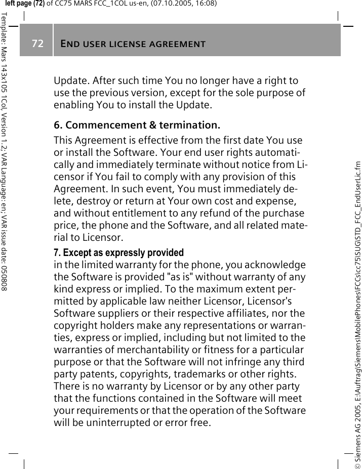 END USER LICENSE AGREEMENT72&copy; Siemens AG 2005, E:\Auftrag\Siemens\MobilePhones\FCCs\cc75\SUG\STD_FCC_EndUserLic.fmTemplate: Mars 143x105 1Col, Version 1.2; VAR Language: en; VAR issue date: 050808left page (72) of CC75 MARS FCC_1COL us-en, (07.10.2005, 16:08)Update. After such time You no longer have a right to use the previous version, except for the sole purpose of enabling You to install the Update.6. Commencement &amp; termination.This Agreement is effective from the first date You use or install the Software. Your end user rights automati-cally and immediately terminate without notice from Li-censor if You fail to comply with any provision of this Agreement. In such event, You must immediately de-lete, destroy or return at Your own cost and expense, and without entitlement to any refund of the purchase price, the phone and the Software, and all related mate-rial to Licensor.7. Except as expressly provided in the limited warranty for the phone, you acknowledge the Software is provided "as is" without warranty of any kind express or implied. To the maximum extent per-mitted by applicable law neither Licensor, Licensor's Software suppliers or their respective affiliates, nor the copyright holders make any representations or warran-ties, express or implied, including but not limited to the warranties of merchantability or fitness for a particular purpose or that the Software will not infringe any third party patents, copyrights, trademarks or other rights. There is no warranty by Licensor or by any other party that the functions contained in the Software will meet your requirements or that the operation of the Software will be uninterrupted or error free.