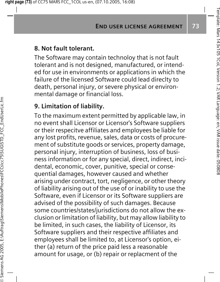 END USER LICENSE AGREEMENT73&copy; Siemens AG 2005, E:\Auftrag\Siemens\MobilePhones\FCCs\cc75\SUG\STD_FCC_EndUserLic.fmTemplate: Mars 143x105 1Col, Version 1.2; VAR Language: en; VAR issue date: 050808right page (73) of CC75 MARS FCC_1COL us-en, (07.10.2005, 16:08)8. Not fault tolerant. The Software may contain technoloy that is not fault tolerant and is not designed, manufactured, or intend-ed for use in environments or applications in which the failure of the licensed Software could lead direclty to death, personal injury, or severe physical or environ-mental damage or financial loss.9. Limitation of liability.To the maximum extent permitted by applicable law, in no event shall Licensor or Licensor's Software suppliers or their respecitve affiliates and employees be liable for any lost profits, revenue, sales, data or costs of procure-ment of substitute goods or services, property damage, personal injury, interruption of business, loss of busi-ness information or for any special, direct, indirect, inci-dental, economic, cover, punitive, special or conse-quential damages, however caused and whether arising under contract, tort, negligence, or other theory of liability arising out of the use of or inability to use the Software, even if Licensor or its Software suppliers are advised of the possibility of such damages. Because some countries/states/jurisdictions do not allow the ex-clusion or limitation of liability, but may allow liability to be limited, in such cases, the liability of Licensor, its Software suppliers and their respective affiliates and employees shall be limited to, at Licensor's option, ei-ther (a) return of the price paid less a reasonable amount for usage, or (b) repair or replacment of the 