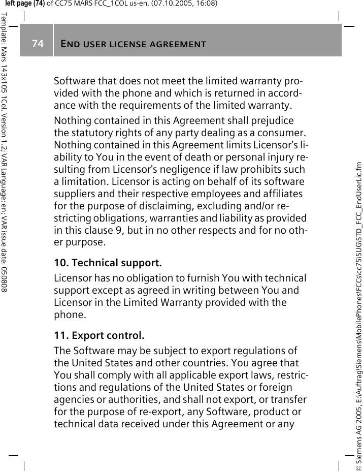 END USER LICENSE AGREEMENT74&copy; Siemens AG 2005, E:\Auftrag\Siemens\MobilePhones\FCCs\cc75\SUG\STD_FCC_EndUserLic.fmTemplate: Mars 143x105 1Col, Version 1.2; VAR Language: en; VAR issue date: 050808left page (74) of CC75 MARS FCC_1COL us-en, (07.10.2005, 16:08)Software that does not meet the limited warranty pro-vided with the phone and which is returned in accord-ance with the requirements of the limited warranty.Nothing contained in this Agreement shall prejudice the statutory rights of any party dealing as a consumer. Nothing contained in this Agreement limits Licensor's li-ability to You in the event of death or personal injury re-sulting from Licensor's negligence if law prohibits such a limitation. Licensor is acting on behalf of its software suppliers and their respective employees and affiliates for the purpose of disclaiming, excluding and/or re-stricting obligations, warranties and liability as provided in this clause 9, but in no other respects and for no oth-er purpose.10. Technical support.Licensor has no obligation to furnish You with technical support except as agreed in writing between You and Licensor in the Limited Warranty provided with the phone.11. Export control.The Software may be subject to export regulations of the United States and other countries. You agree that You shall comply with all applicable export laws, restric-tions and regulations of the United States or foreign agencies or authorities, and shall not export, or transfer for the purpose of re-export, any Software, product or technical data received under this Agreement or any 