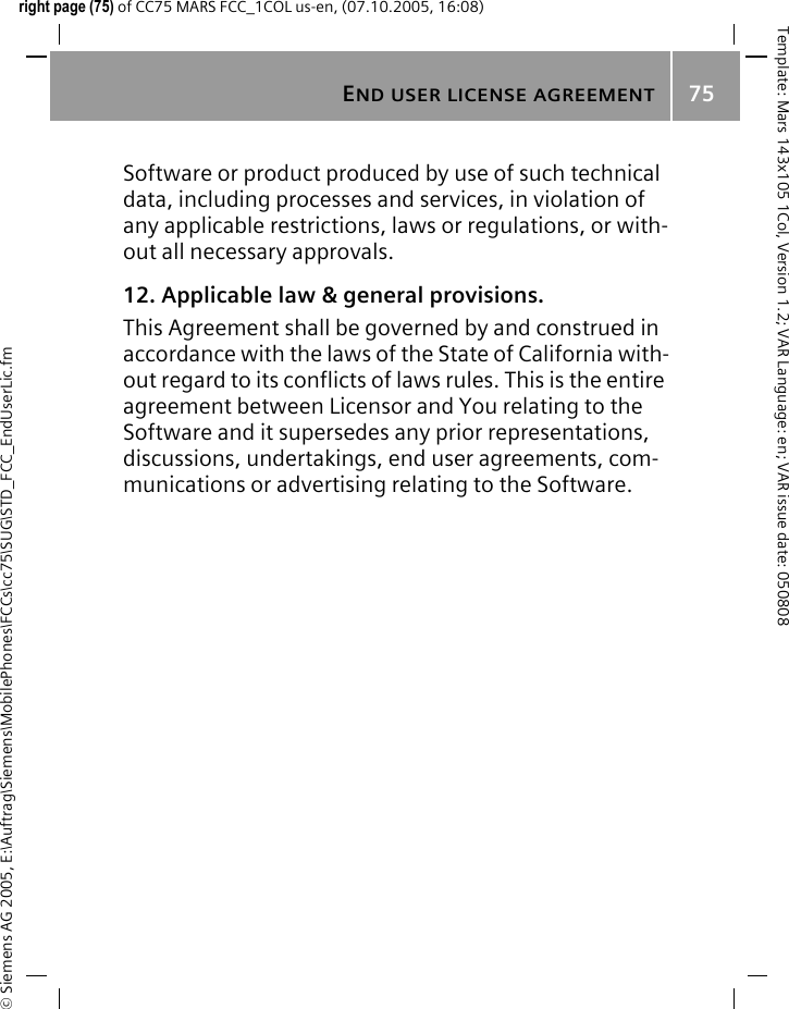 END USER LICENSE AGREEMENT75&copy; Siemens AG 2005, E:\Auftrag\Siemens\MobilePhones\FCCs\cc75\SUG\STD_FCC_EndUserLic.fmTemplate: Mars 143x105 1Col, Version 1.2; VAR Language: en; VAR issue date: 050808right page (75) of CC75 MARS FCC_1COL us-en, (07.10.2005, 16:08)Software or product produced by use of such technical data, including processes and services, in violation of any applicable restrictions, laws or regulations, or with-out all necessary approvals.12. Applicable law &amp; general provisions.This Agreement shall be governed by and construed in accordance with the laws of the State of California with-out regard to its conflicts of laws rules. This is the entire agreement between Licensor and You relating to the Software and it supersedes any prior representations, discussions, undertakings, end user agreements, com-munications or advertising relating to the Software.