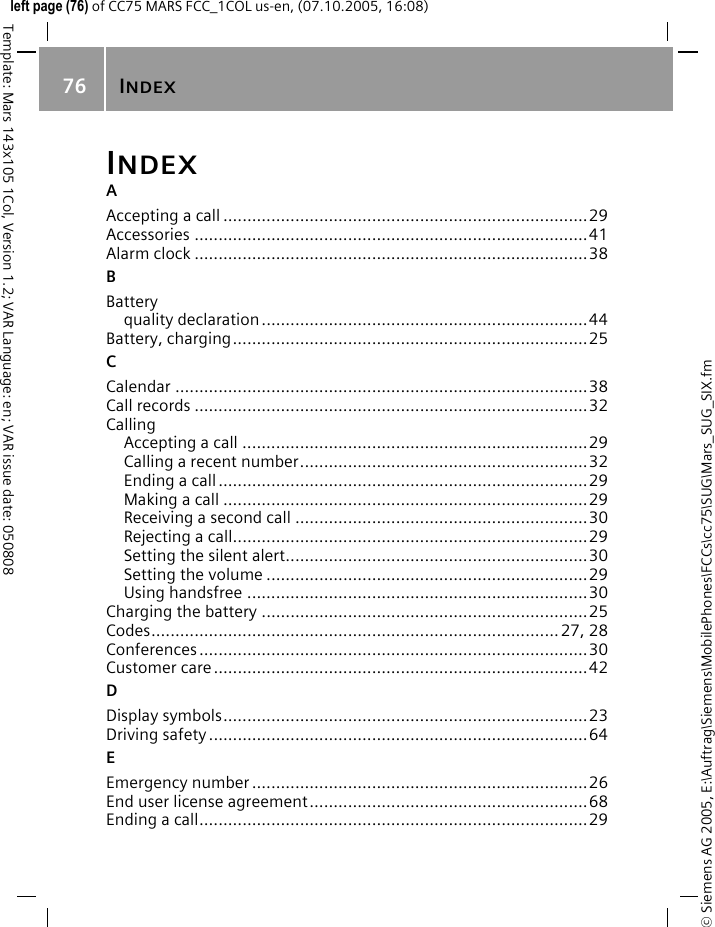 INDEX76&copy; Siemens AG 2005, E:\Auftrag\Siemens\MobilePhones\FCCs\cc75\SUG\Mars_SUG_SIX.fmTemplate: Mars 143x105 1Col, Version 1.2; VAR Language: en; VAR issue date: 050808left page (76) of CC75 MARS FCC_1COL us-en, (07.10.2005, 16:08)INDEXAAccepting a call ............................................................................29Accessories ..................................................................................41Alarm clock ..................................................................................38BBatteryquality declaration....................................................................44Battery, charging..........................................................................25CCalendar ......................................................................................38Call records ..................................................................................32CallingAccepting a call ........................................................................29Calling a recent number............................................................32Ending a call.............................................................................29Making a call ............................................................................29Receiving a second call .............................................................30Rejecting a call..........................................................................29Setting the silent alert...............................................................30Setting the volume ...................................................................29Using handsfree .......................................................................30Charging the battery ....................................................................25Codes.....................................................................................27, 28Conferences.................................................................................30Customer care..............................................................................42DDisplay symbols............................................................................23Driving safety ...............................................................................64EEmergency number ......................................................................26End user license agreement..........................................................68Ending a call.................................................................................29