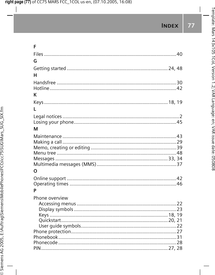 INDEX77&copy; Siemens AG 2005, E:\Auftrag\Siemens\MobilePhones\FCCs\cc75\SUG\Mars_SUG_SIX.fmTemplate: Mars 143x105 1Col, Version 1.2; VAR Language: en; VAR issue date: 050808right page (77) of CC75 MARS FCC_1COL us-en, (07.10.2005, 16:08)FFiles .............................................................................................40GGetting started .......................................................................24, 48HHandsfree ....................................................................................30Hotline.........................................................................................42KKeys.......................................................................................18, 19LLegal notices ..................................................................................2Losing your phone........................................................................45MMaintenance ................................................................................43Making a call ................................................................................29Memo, creating or editing ............................................................39Menu tree ....................................................................................48Messages ...............................................................................33, 34Multimedia messages (MMS)........................................................37OOnline support .............................................................................42Operating times ...........................................................................46PPhone overviewAccessing menus ......................................................................22Display symbols ........................................................................23Keys ...................................................................................18, 19Quickstart...........................................................................20, 21User guide symbols...................................................................22Phone protection..........................................................................27Phonebook...................................................................................31Phonecode ...................................................................................28PIN......................................................................................... 27, 28