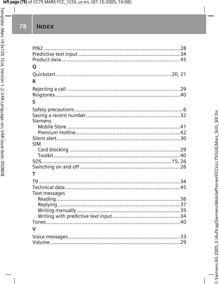 INDEX78&copy; Siemens AG 2005, E:\Auftrag\Siemens\MobilePhones\FCCs\cc75\SUG\Mars_SUG_SIX.fmTemplate: Mars 143x105 1Col, Version 1.2; VAR Language: en; VAR issue date: 050808left page (78) of CC75 MARS FCC_1COL us-en, (07.10.2005, 16:08)PIN2.............................................................................................28Predictive text input .....................................................................34Product data.................................................................................45QQuickstart ..............................................................................20, 21RRejecting a call .............................................................................29Ringtones.....................................................................................40SSafety precautions..........................................................................6Saving a recent number................................................................32SiemensMobile Store.............................................................................41Premium Hotline.......................................................................42Silent alert....................................................................................30SIMCard blocking ...........................................................................29Toolkit......................................................................................40SOS........................................................................................15, 26Switching on and off ....................................................................26TT9 ................................................................................................34Technical data ..............................................................................45Text messagesReading ....................................................................................36Replying ...................................................................................37Writing manually ......................................................................35Writing with predictive text input..............................................34Tones...........................................................................................40VVoice messages............................................................................33Volume ........................................................................................29