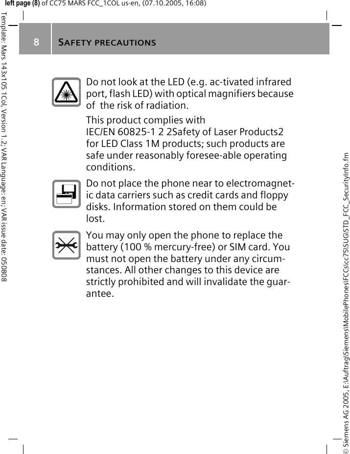 SAFETY PRECAUTIONS8&copy; Siemens AG 2005, E:\Auftrag\Siemens\MobilePhones\FCCs\cc75\SUG\STD_FCC_SecurityInfo.fmTemplate: Mars 143x105 1Col, Version 1.2; VAR Language: en; VAR issue date: 050808left page (8) of CC75 MARS FCC_1COL us-en, (07.10.2005, 16:08)Do not look at the LED (e.g. ac-tivated infrared port, flash LED) with optical magnifiers because of  the risk of radiation.This product complies with IEC/EN 60825-1 2 2Safety of Laser Products2 for LED Class 1M products; such products are safe under reasonably foresee-able operating conditions.Do not place the phone near to electromagnet-ic data carriers such as credit cards and floppy disks. Information stored on them could be lost.You may only open the phone to replace the battery (100 % mercury-free) or SIM card. You must not open the battery under any circum-stances. All other changes to this device are strictly prohibited and will invalidate the guar-antee.