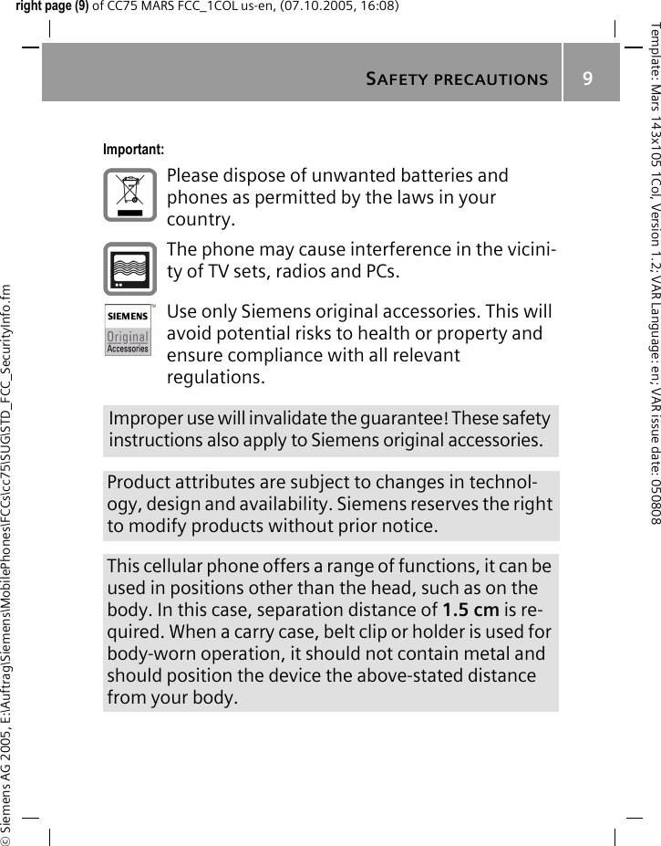 SAFETY PRECAUTIONS9&copy; Siemens AG 2005, E:\Auftrag\Siemens\MobilePhones\FCCs\cc75\SUG\STD_FCC_SecurityInfo.fmTemplate: Mars 143x105 1Col, Version 1.2; VAR Language: en; VAR issue date: 050808right page (9) of CC75 MARS FCC_1COL us-en, (07.10.2005, 16:08)Important:Please dispose of unwanted batteries and phones as permitted by the laws in your country.The phone may cause interference in the vicini-ty of TV sets, radios and PCs.Use only Siemens original accessories. This will avoid potential risks to health or property and ensure compliance with all relevant regulations.Improper use will invalidate the guarantee! These safety instructions also apply to Siemens original accessories.Product attributes are subject to changes in technol-ogy, design and availability. Siemens reserves the right to modify products without prior notice.This cellular phone offers a range of functions, it can be used in positions other than the head, such as on the body. In this case, separation distance of 1.5 cm is re-quired. When a carry case, belt clip or holder is used for body-worn operation, it should not contain metal and should position the device the above-stated distance from your body.