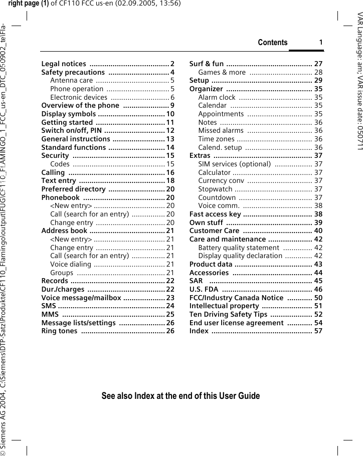 Contents 1See also Index at the end of this User Guideright page (1) of CF110 FCC us-en (02.09.2005, 13:56)&copy; Siemens AG 2004, C:\Siemens\DTP-Satz\Produkte\CF110_Flamingo\output\FUG\CF110_FLAMINGO_1_FCC_us-en_DTC_050902_te\Fla-VAR Language: am; VAR issue date: 050711Legal notices  ...................................... 2Safety precautions  ............................. 4Antenna care ...................................5Phone operation  ..............................5Electronic devices  ............................6Overview of the phone  ...................... 9Display symbols ................................10Getting started .................................11Switch on/off, PIN .............................12General instructions ......................... 13Standard functions ........................... 14Security ............................................ 15Codes ............................................ 15Calling .............................................. 16Text entry .........................................18Preferred directory ........................... 20Phonebook ....................................... 20<New entry> .................................. 20Call (search for an entry) ................20Change entry .................................20Address book ....................................21<New entry> .................................. 21Change entry .................................21Call (search for an entry) ................21Voice dialing ..................................21Groups .......................................... 21Records ............................................. 22Dur./charges .....................................22Voice message/mailbox .................... 23SMS ................................................... 24MMS ................................................. 25Message lists/settings  ...................... 26Ring tones  ........................................ 26Surf &amp; fun ......................................... 27Games &amp; more  .............................. 28Setup ................................................ 29Organizer ......................................... 35Alarm clock  ................................... 35Calendar ....................................... 35Appointments ............................... 35Notes ............................................ 36Missed alarms  ............................... 36Time zones .................................... 36Calend. setup  ................................ 36Extras ............................................... 37SIM services (optional)  .................. 37Calculator ...................................... 37Currency conv  ............................... 37Stopwatch ..................................... 37Countdown ................................... 37Voice comm.  ................................. 38Fast access key ................................. 38Own stuff  ......................................... 39Customer Care  ................................. 40Care and maintenance ..................... 42Battery quality statement  .............. 42Display quality declaration ............. 42Product data ..................................... 43Accessories ...................................... 44SAR    ................................................. 45U.S. FDA  ........................................... 46FCC/Industry Canada Notice  ............ 50Intellectual property  ........................ 51Ten Driving Safety Tips .................... 52End user license agreement  ............ 54Index ................................................ 57ContentsSee also In-dex at the end of this User Guide