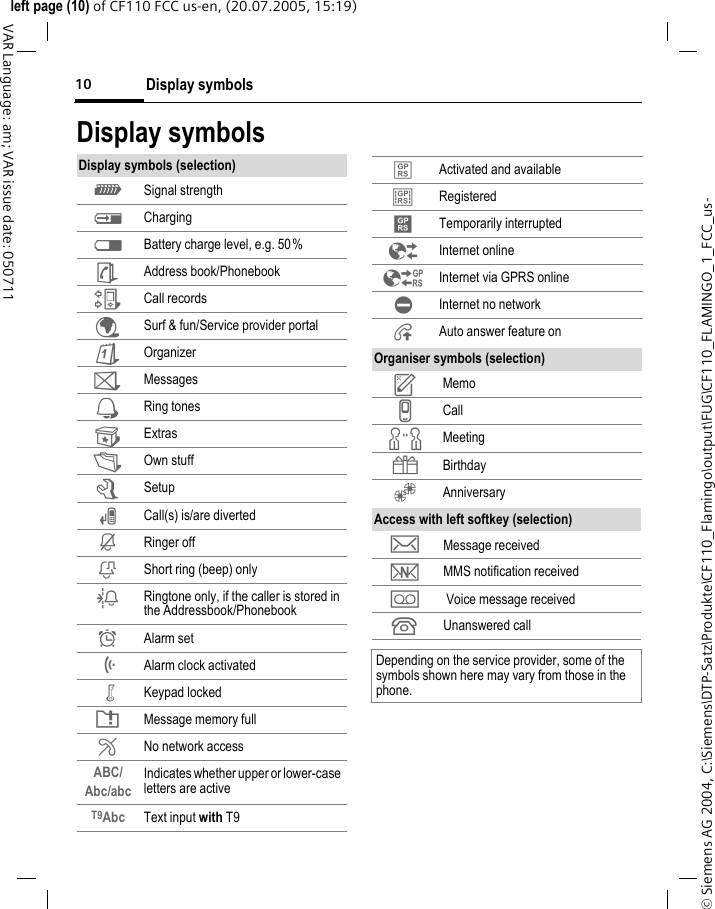 Display symbols10&copy; Siemens AG 2004, C:\Siemens\DTP-Satz\Produkte\CF110_Flamingo\output\FUG\CF110_FLAMINGO_1_FCC_us-left page (10) of CF110 FCC us-en, (20.07.2005, 15:19)VAR Language: am; VAR issue date: 050711Display symbolsDisplay symbols (selection)_ Signal strengthh Chargingd Battery charge level, e.g. 50%&egrave; Address book/PhonebookZ Call records&Eacute; Surf &amp; fun/Service provider portal&ccedil; Organizer] Messages Ring tones Extras&Ntilde; Own stuffm Setupn Call(s) is/are divertedj Ringer offk Short ring (beep) onlyl Ringtone only, if the caller is stored in the Addressbook/Phonebook&Oslash; Alarm set&Ouml; Alarm clock activated&micro; Keypad lockedT Message memory full&sup2; No network accessABC/Abc/abc Indicates whether upper or lower-case letters are activeT9Abc Text input with T9&laquo; Activated and available&ordf; Registered Temporarily interrupted&Ecirc; Internet online&Euml; Internet via GPRS online&Igrave; Internet no network&plusmn; Auto answer feature onOrganiser symbols (selection)u Memov Callw Meeting{ Birthday&Egrave; AnniversaryAccess with left softkey (selection)&hellip; Message received&Ucirc; MMS notification received\  Voice message received Unanswered callDepending on the service provider, some of the symbols shown here may vary from those in the phone.