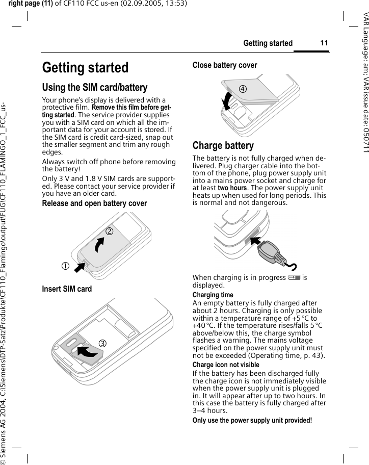 11Getting startedright page (11) of CF110 FCC us-en (02.09.2005, 13:53)&copy; Siemens AG 2004, C:\Siemens\DTP-Satz\Produkte\CF110_Flamingo\output\FUG\CF110_FLAMINGO_1_FCC_us-VAR Language: am; VAR issue date: 050711Getting startedUsing the SIM card/batteryYour phone's display is delivered with a protective film. Remove this film before get-ting started. The service provider supplies you with a SIM card on which all the im-portant data for your account is stored. If the SIM card is credit card-sized, snap out the smaller segment and trim any rough edges.Always switch off phone before removing the battery!Only 3 V and 1.8 V SIM cards are support-ed. Please contact your service provider if you have an older card.Release and open battery coverInsert SIM card Close battery coverCharge batteryThe battery is not fully charged when de-livered. Plug charger cable into the bot-tom of the phone, plug power supply unit into a mains power socket and charge for at least two hours. The power supply unit heats up when used for long periods. This is normal and not dangerous.When charging is in progress h is displayed.Charging timeAn empty battery is fully charged after about 2 hours. Charging is only possible within a temperature range of +5 &deg;C to +40 &deg;C. If the temperature rises/falls 5 &deg;C above/below this, the charge symbol flashes a warning. The mains voltage specified on the power supply unit must not be exceeded (Operating time, p. 43).Charge icon not visibleIf the battery has been discharged fully the charge icon is not immediately visible when the power supply unit is plugged in. It will appear after up to two hours. In this case the battery is fully charged after 3&ndash;4 hours.Only use the power supply unit provided!1 2 3 4 