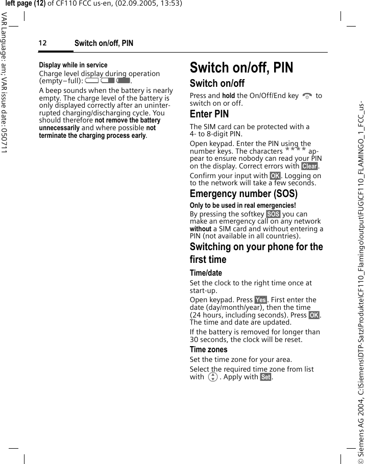 Switch on/off, PIN12&copy; Siemens AG 2004, C:\Siemens\DTP-Satz\Produkte\CF110_Flamingo\output\FUG\CF110_FLAMINGO_1_FCC_us-left page (12) of CF110 FCC us-en, (02.09.2005, 13:53)VAR Language: am; VAR issue date: 050711Display while in serviceCharge level display during operation (empty&ndash;full): adg. A beep sounds when the battery is nearly empty. The charge level of the battery is only displayed correctly after an uninter-rupted charging/discharging cycle. You should therefore not remove the battery unnecessarily and where possible not terminate the charging process early.Switch on/off, PINSwitch on/offPress and hold the On/Off/End key B to switch on or off.Enter PINThe SIM card can be protected with a 4- to 8-digit PIN.Open keypad. Enter the PIN using the number keys. The characters **** ap-pear to ensure nobody can read your PIN on the display. Correct errors with &sect;Clear&sect;. Confirm your input with &sect;OK&sect;. Logging on to the network will take a few seconds.Emergency number (SOS)Only to be used in real emergencies!By pressing the softkey &sect;SOS&sect; you can make an emergency call on any network without a SIM card and without entering a PIN (not available in all countries).Switching on your phone for the first timeTime/dateSet the clock to the right time once at start-up.Open keypad. Press &sect;Yes&sect;. First enter the date (day/month/year), then the time (24 hours, including seconds). Press &sect;OK&sect;. The time and date are updated.If the battery is removed for longer than 30 seconds, the clock will be reset. Time zonesSet the time zone for your area.Select the required time zone from list with G. Apply with &sect;Set&sect;.