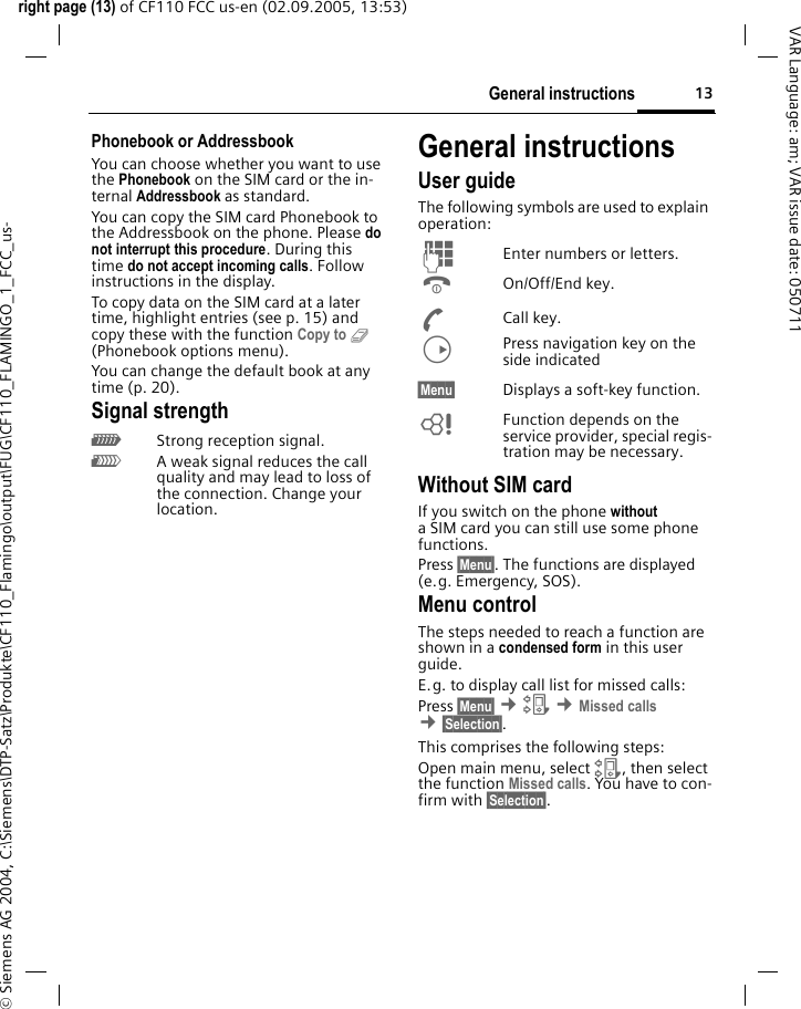 13General instructionsright page (13) of CF110 FCC us-en (02.09.2005, 13:53)&copy; Siemens AG 2004, C:\Siemens\DTP-Satz\Produkte\CF110_Flamingo\output\FUG\CF110_FLAMINGO_1_FCC_us-VAR Language: am; VAR issue date: 050711Phonebook or AddressbookYou can choose whether you want to use the Phonebook on the SIM card or the in-ternal Addressbook as standard. You can copy the SIM card Phonebook to the Addressbook on the phone. Please do not interrupt this procedure. During this time do not accept incoming calls. Follow instructions in the display.To copy data on the SIM card at a later time, highlight entries (see p. 15) and copy these with the function Copy to 9 (Phonebook options menu).You can change the default book at any time (p. 20).Signal strength_Strong reception signal.^A weak signal reduces the call quality and may lead to loss of the connection. Change your location. General instructionsUser guideThe following symbols are used to explain operation:J  Enter numbers or letters.B On/Off/End key.A Call key.D  Press navigation key on the side indicated&sect;Menu&sect;  Displays a soft-key function.L  Function depends on the service provider, special regis-tration may be necessary. Without SIM cardIf you switch on the phone without a SIM card you can still use some phone functions.Press &sect;Menu&sect;. The functions are displayed (e.g. Emergency, SOS).Menu controlThe steps needed to reach a function are shown in a condensed form in this user guide. E.g. to display call list for missed calls:Press &sect;Menu&sect; &cent;Z &cent;Missed calls &cent;&sect;Selection&sect;. This comprises the following steps:Open main menu, select Z, then select the function Missed calls. You have to con-firm with &sect;Selection&sect;. 