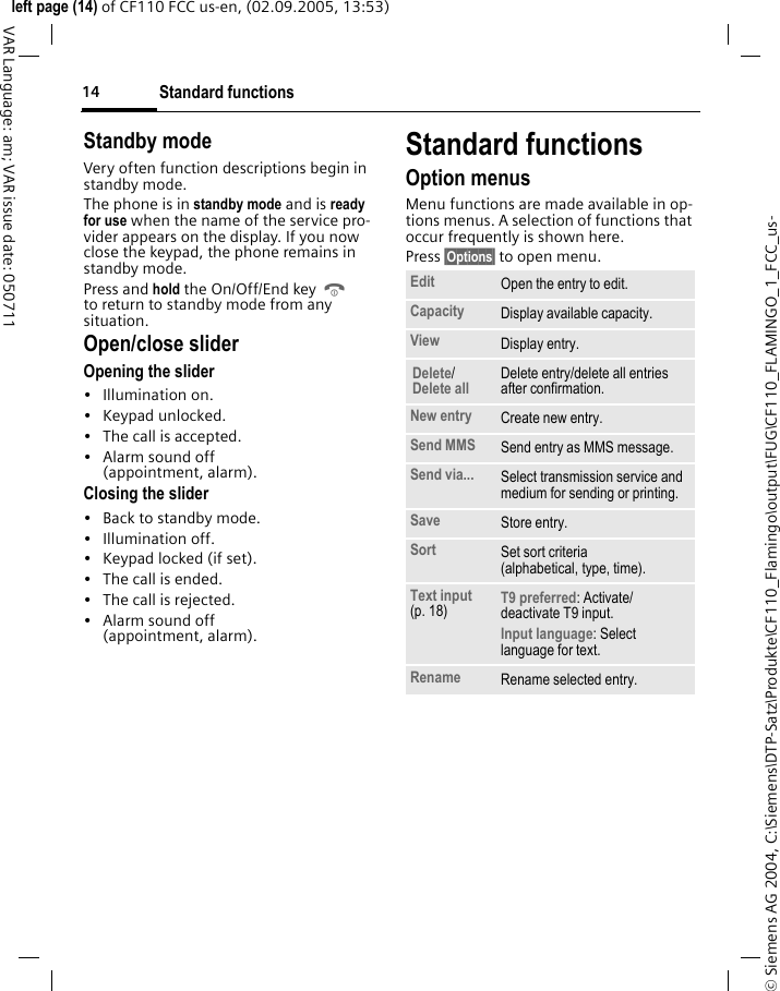 Standard functions14&copy; Siemens AG 2004, C:\Siemens\DTP-Satz\Produkte\CF110_Flamingo\output\FUG\CF110_FLAMINGO_1_FCC_us-left page (14) of CF110 FCC us-en, (02.09.2005, 13:53)VAR Language: am; VAR issue date: 050711Standby mode Very often function descriptions begin in standby mode.The phone is in standby mode and is ready for use when the name of the service pro-vider appears on the display. If you now close the keypad, the phone remains in standby mode.Press and hold the On/Off/End key B to return to standby mode from any situation.Open/close sliderOpening the slider&bull; Illumination on.&bull; Keypad unlocked.&bull; The call is accepted.&bull; Alarm sound off(appointment, alarm).Closing the slider&bull; Back to standby mode.&bull; Illumination off.&bull; Keypad locked (if set).&bull; The call is ended.&bull; The call is rejected.&bull; Alarm sound off(appointment, alarm).Standard functionsOption menusMenu functions are made available in op-tions menus. A selection of functions that occur frequently is shown here. Press &sect;Options&sect; to open menu. Edit Open the entry to edit.Capacity Display available capacity.View Display entry.Delete/Delete all Delete entry/delete all entries after confirmation.New entry Create new entry.Send MMS Send entry as MMS message.Send via... Select transmission service and medium for sending or printing.Save Store entry.Sort Set sort criteria (alphabetical, type, time).Text input (p. 18) T9 preferred: Activate/ deactivate T9 input.Input language: Select language for text.Rename Rename selected entry.