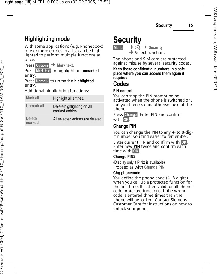 15Securityright page (15) of CF110 FCC us-en (02.09.2005, 13:53)&copy; Siemens AG 2004, C:\Siemens\DTP-Satz\Produkte\CF110_Flamingo\output\FUG\CF110_FLAMINGO_1_FCC_us-VAR Language: am; VAR issue date: 050711Highlighting modeWith some applications (e.g. Phonebook) one or more entries in a list can be high-lighted to perform multiple functions at once.Press &sect;Options&sect; &cent;Mark text.Press &sect;Mark text&sect; to highlight an unmarked entry.Press &sect;Unmark&sect; to unmark a highlighted entry.Additional highlighting functions:Security&sect;Menu&sect;  &cent;m &cent;Security &cent;Select function. The phone and SIM card are protected against misuse by several security codes.Keep these confidential numbers in a safe place where you can access them again if required.CodesPIN controlYou can stop the PIN prompt being activated when the phone is switched on, but you then risk unauthorised use of the phone.Press &sect;Change&sect;. Enter PIN and confirm with &sect;OK&sect;.Change PINYou can change the PIN to any 4- to 8-dig-it number you find easier to remember.Enter current PIN and confirm with &sect;OK&sect;. Enter new PIN twice and confirm each time with &sect;OK&sect;. Change PIN2(Display only if PIN2 is available)Proceed as with Change PIN.Chg.phonecodeYou define the phone code (4&ndash;8 digits) when you call up a protected function for the first time. It is then valid for all phone-code protected functions. If the wrong code is entered three times then the phone will be locked. Contact Siemens Customer Care for instructions on how to unlock your pone.Mark all Highlight all entries.Unmark all Delete highlighting on all marked entries.Delete marked All selected entries are deleted.