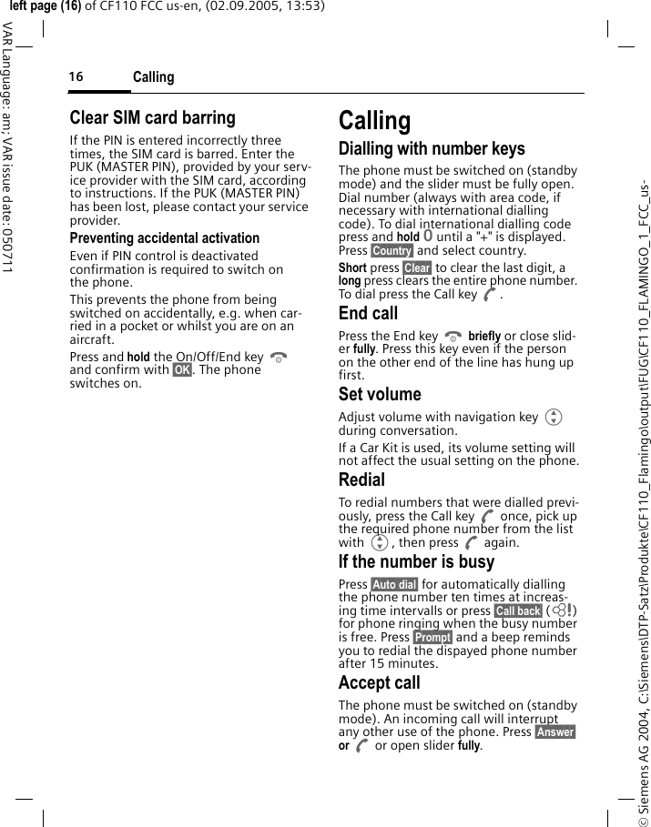 Calling16&copy; Siemens AG 2004, C:\Siemens\DTP-Satz\Produkte\CF110_Flamingo\output\FUG\CF110_FLAMINGO_1_FCC_us-left page (16) of CF110 FCC us-en, (02.09.2005, 13:53)VAR Language: am; VAR issue date: 050711Clear SIM card barringIf the PIN is entered incorrectly three times, the SIM card is barred. Enter the PUK (MASTER PIN), provided by your serv-ice provider with the SIM card, according to instructions. If the PUK (MASTER PIN) has been lost, please contact your service provider.Preventing accidental activationEven if PIN control is deactivated confirmation is required to switch on the phone.This prevents the phone from being switched on accidentally, e.g. when car-ried in a pocket or whilst you are on an aircraft.Press and hold the On/Off/End key B and confirm with &sect;OK&sect;. The phone switches on.CallingDialling with number keysThe phone must be switched on (standby mode) and the slider must be fully open. Dial number (always with area code, if necessary with international dialling code). To dial international dialling code press and hold 0 until a "+" is displayed. Press &sect;Country&sect; and select country.Short press &sect;Clear&sect; to clear the last digit, a long press clears the entire phone number. To dial press the Call key A.End callPress the End key B briefly or close slid-er fully. Press this key even if the person on the other end of the line has hung up first.Set volumeAdjust volume with navigation key G during conversation.If a Car Kit is used, its volume setting will not affect the usual setting on the phone.RedialTo redial numbers that were dialled previ-ously, press the Call key A once, pick up the required phone number from the list with G, then press A again.If the number is busyPress &sect;Auto dial&sect; for automatically dialling the phone number ten times at increas-ing time intervalls or press &sect;Call back&sect; (L) for phone ringing when the busy number is free. Press &sect;Prompt&sect; and a beep reminds you to redial the dispayed phone number after 15 minutes.Accept callThe phone must be switched on (standby mode). An incoming call will interrupt any other use of the phone. Press &sect;Answer&sect; or A or open slider fully.