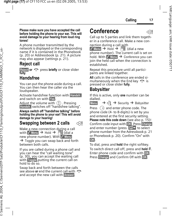 17Callingright page (17) of CF110 FCC us-en (02.09.2005, 13:53)&copy; Siemens AG 2004, C:\Siemens\DTP-Satz\Produkte\CF110_Flamingo\output\FUG\CF110_FLAMINGO_1_FCC_us-VAR Language: am; VAR issue date: 050711Please make sure you have accepted the call before holding the phone to your ear. This will avoid damage to your hearing from loud ring tones!A phone number transmitted by the network is displayed or the corresponding name if it is contained in the Phonebook (p. 20) or Addressbook (p. 21). A picture may also appear (settings p. 21).Reject call&sect;Reject&sect; or B press briefly or close slider fully.HandsfreeYou can put the phone aside during a call. You can then hear the caller via the loudspeaker.Activate handsfree function with &sect;Handsfr.&sect; and switch on with &sect;Yes&sect;.Adjust the volume with G. Pressing &sect;Handsfr.&sect; switches off "handsfree talking".Always switch off "handsfree talking" before holding the phone to your ear! This will avoid damage to your hearing! Swapping between 2 calls bMake a new connection during a call with &sect;y&sect;Menu&sect; &cent;Hold &cent;J(dial a new phone number). With &sect;y&sect;Menu&sect; &cent;Toggle you can swap back and forth between both calls.If you are called during a phone call and you can hear the "call waiting tone" (p. 30), you can accept the waiting call with &sect;Toggle&sect;,putting the current call on hold to do so.Swap back and forth between the calls see above or end the current call with B and accept the new call with &sect;Answer&sect;.Conference bCall up to 5 parties and link them togeth-er in a conference call. Make a new con-nection during a call with &sect;y&sect;Menu&sect; &cent;Hold &cent;J (dial a new phone number). The current call is set on hold. With &sect;y&sect;Menu&sect; &cent;Conference you can join the held call when the connection is established.Repeat this procedure until all partici-pants are linked together.All calls in the conference are ended si-multaneously when the End key B is pressed or close slider fully.BabysitterIf this is active, only one number can be dialled.&sect;Menu&sect;  &cent;m &cent;Security &cent;BabysitterPress  D and enter phone code. The phone code (4- to 8-digits) is set by you and entered at the first security setting. Please note this code down (see also p. 15)! Confirm code input with &sect;OK&sect;. Press &sect;Change&sect; and enter number (press  &middot; to select phone number from the Adressbook p. 21 or Phonebook p. 20). Confirm "On" with &sect;OK&sect;.To dial, press and hold the right softkey. To switch direct call off, press and hold . Enter phone code and confirm with &sect;OK&sect;. Press &sect;Change&sect; and Confirm Off with &sect;OK&sect;.