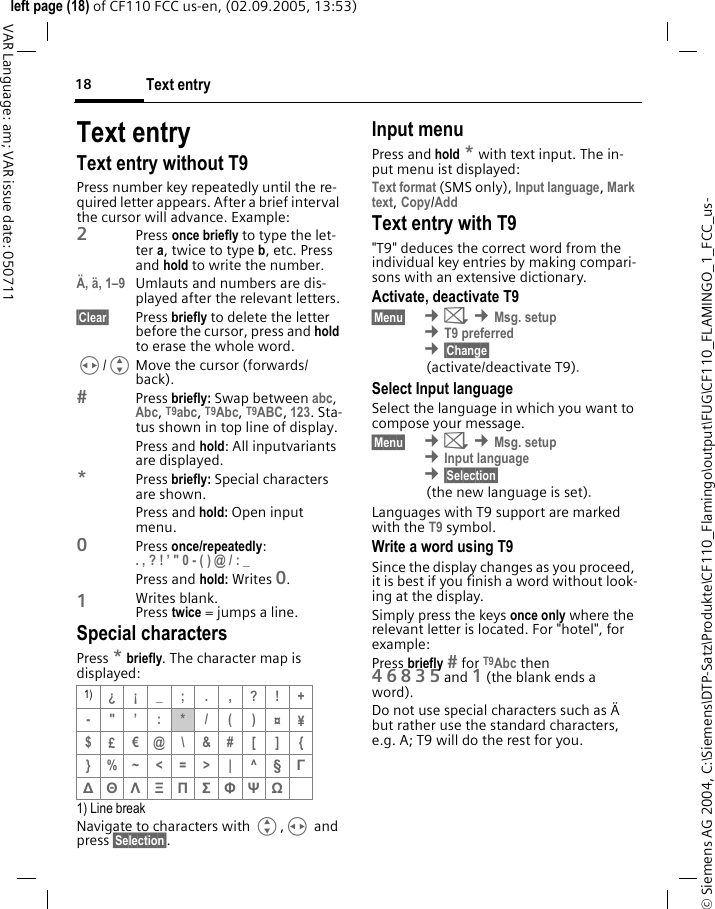 Text entry18&copy; Siemens AG 2004, C:\Siemens\DTP-Satz\Produkte\CF110_Flamingo\output\FUG\CF110_FLAMINGO_1_FCC_us-left page (18) of CF110 FCC us-en, (02.09.2005, 13:53)VAR Language: am; VAR issue date: 050711Text entryText entry without T9Press number key repeatedly until the re-quired letter appears. After a brief interval the cursor will advance. Example:2Press once briefly to type the let-ter a, twice to type b, etc. Press and hold to write the number.&Auml;, &auml;, 1&ndash;9 Umlauts and numbers are dis-played after the relevant letters.&sect;Clear&sect; Press briefly to delete the letter before the cursor, press and hold to erase the whole word.H/GMove the cursor (forwards/back).Press briefly: Swap between abc, Abc, T9abc, T9Abc, T9ABC, 123. Sta-tus shown in top line of display.Press and hold: All inputvariants are displayed.*Press briefly: Special characters are shown.Press and hold: Open input menu.0Press once/repeatedly: . , ? ! &rsquo; " 0 - ( ) @ / : _ Press and hold: Writes 0.1Writes blank. Press twice =jumpsa line.Special charactersPress * briefly. The character map is displayed:1) Line breakNavigate to characters with G,H and press &sect;Selection&sect;.Input menuPress and hold * with text input. The in-put menu ist displayed:Text format (SMS only), Input language, Mark text, Copy/Add Text entry with T9"T9" deduces the correct word from the individual key entries by making compari-sons with an extensive dictionary.Activate, deactivate T9&sect;Menu&sect;  &cent;] &cent;Msg. setup &cent;T9 preferred &cent;&sect;Change&sect;(activate/deactivate T9).Select Input languageSelect the language in which you want to compose your message.&sect;Menu&sect;  &cent;] &cent;Msg. setup &cent;Input language &cent;&sect;Selection&sect;(the new language is set).Languages with T9 support are marked with the T9 symbol.Write a word using T9Since the display changes as you proceed, it is best if you finish a word without look-ing at the display.Simply press the keys once only where the relevant letter is located. For "hotel", for example:Press briefly  for T9Abc then 46835and 1 (the blank ends a word).Do not use special characters such as &Auml; but rather use the standard characters, e.g. A; T9 will do the rest for you.1) &iquest;&iexcl;_; . ,?!+-"&rsquo;:*/()&curren;&yen;$&pound;&euro;@\ &amp;# [ ] {}%~<=>| ^&sect; &Gamma; ∆ &Theta; &Lambda; &Xi; &Pi; &Sigma; &Phi; &Psi; Ω 