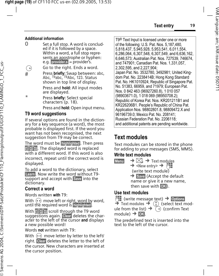 19Text entryright page (19) of CF110 FCC us-en (02.09.2005, 13:53)&copy; Siemens AG 2004, C:\Siemens\DTP-Satz\Produkte\CF110_Flamingo\output\FUG\CF110_FLAMINGO_1_FCC_us-VAR Language: am; VAR issue date: 050711Additional information0Set a full stop. A word is conclud-ed if it is followed by a space. Within a word, a full stop repre-sents an apostrophe or hyphen: e.g. &sect;provider.s&sect; = provider&rsquo;s.DGo to the right. Ends a word.Press briefly: Swap between: abc, Abc, T9abc, T9Abc, 123. Status shown in top line of display.Press and hold: All input modes are displayed.*Press briefly: Select special characters (p. 18).Press and hold: Open input menu.T9 word suggestionsIf several options are found in the diction-ary for a key sequence (a word), the most probable is displayed first. If the word you want has not been recognised, the next suggestion from T9 may be correct.The word must be &sect;highlighted&sect;. Then press &raquo;. The displayed word is replaced with a different word. If this word is also incorrect, repeat until the correct word is displayed.To add a word to the dictionary, select &sect;Learn&sect;. Now write the word without T9-support and accept with &sect;Save&sect; into the dictionary.Correct a wordWords written with T9:With H move left or right, word by word, until the required word is &sect;highlighted&sect;.With &raquo; scroll through the T9 word suggestions again. &sect;Clear&sect; deletes the char-acter to the left of the cursor and displays a new possible word!Words not written with T9:With H move letter by letter to the left/right. &sect;Clear&sect; deletes the letter to the left of the cursor. New characters are inserted at the cursor position.Text modulesText modules can be stored in the phone for adding to your messages (SMS, MMS). Write text modules&sect;Menu&sect;  &cent;] &cent;Text modules &cent;<New entry> &cent;J (write text module) &cent;&sect;Save&sect; (Accept the defaultname or give it a new name,then save with &sect;OK&sect;).Use text modulesJ (write message text) &cent;&sect;Options&sect; &cent;Text modules &cent;G (select text mod-ule from the list) &cent;D (confirm Text module) &cent;&sect;OK&sect;.The predefined text is inserted into the text to the left of the cursor.T9&reg; Text Input is licensed under one or more of the following: U.S. Pat. Nos. 5,187,480, 5,818,437, 5,945,928, 5,953,541, 6,011,554, 6,286,064, 6,307,548, 6,307,549, and 6,636,162, 6,646,573; Australian Pat. Nos. 727539, 746674, and 747901; Canadian Pat. Nos. 1,331,057, 2,302,595, and 2,227,904;Japan Pat. No. 3532780, 3492981; United King-dom Pat. No. 2238414B; Hong Kong Standard Pat. No. HK1010924; Republic of Singapore Pat. No. 51383, 66959, and 71979; European Pat. Nos. 0 842 463 (96927260.8), 1 010 057 (98903671.0), 1 018 069 (98950708.2);Republic of Korea Pat. Nos. KR201211B1 and KR226206B1. People&rsquo;s Republic of China Pat. Application Nos. 98802801.8, 98809472.X and 96196739.0; Mexico Pat. No. 208141;Russian Federation Pat. No. 2206118;and additional patents are pending worldwide.