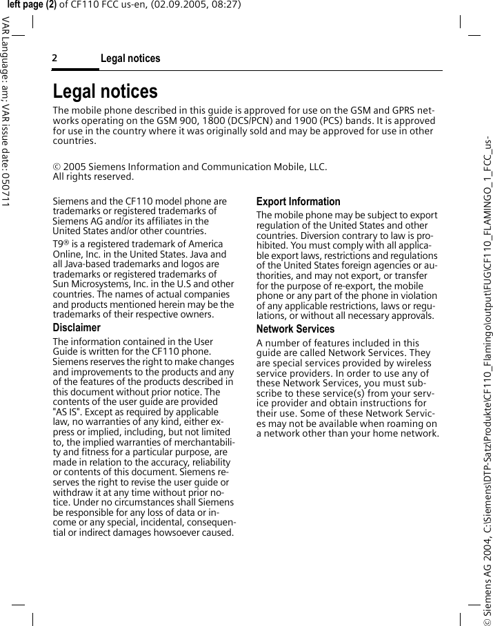 Legal notices2&copy; Siemens AG 2004, C:\Siemens\DTP-Satz\Produkte\CF110_Flamingo\output\FUG\CF110_FLAMINGO_1_FCC_us-left page (2) of CF110 FCC us-en, (02.09.2005, 08:27)VAR Language: am; VAR issue date: 050711Legal noticesThe mobile phone described in this guide is approved for use on the GSM and GPRS net-works operating on the GSM 900, 1800 (DCS/PCN) and 1900 (PCS) bands. It is approved for use in the country where it was originally sold and may be approved for use in other countries.&copy; 2005 Siemens Information and Communication Mobile, LLC. All rights reserved.Siemens and the CF110 model phone are trademarks or registered trademarks of Siemens AG and/or its affiliates in the United States and/or other countries.T9&reg; is a registered trademark of America Online, Inc. in the United States. Java and all Java-based trademarks and logos are trademarks or registered trademarks of Sun Microsystems, Inc. in the U.S and other countries. The names of actual companies and products mentioned herein may be the trademarks of their respective owners. DisclaimerThe information contained in the User Guide is written for the CF110 phone. Siemens reserves the right to make changes and improvements to the products and any of the features of the products described in this document without prior notice. The contents of the user guide are provided "AS IS". Except as required by applicable law, no warranties of any kind, either ex-press or implied, including, but not limited to, the implied warranties of merchantabili-ty and fitness for a particular purpose, are made in relation to the accuracy, reliability or contents of this document. Siemens re-serves the right to revise the user guide or withdraw it at any time without prior no-tice. Under no circumstances shall Siemens be responsible for any loss of data or in-come or any special, incidental, consequen-tial or indirect damages howsoever caused.Export InformationThe mobile phone may be subject to export regulation of the United States and other countries. Diversion contrary to law is pro-hibited. You must comply with all applica-ble export laws, restrictions and regulations of the United States foreign agencies or au-thorities, and may not export, or transfer for the purpose of re-export, the mobile phone or any part of the phone in violation of any applicable restrictions, laws or regu-lations, or without all necessary approvals.Network ServicesA number of features included in this guide are called Network Services. They are special services provided by wireless service providers. In order to use any of these Network Services, you must sub-scribe to these service(s) from your serv-ice provider and obtain instructions for their use. Some of these Network Servic-es may not be available when roaming on a network other than your home network.