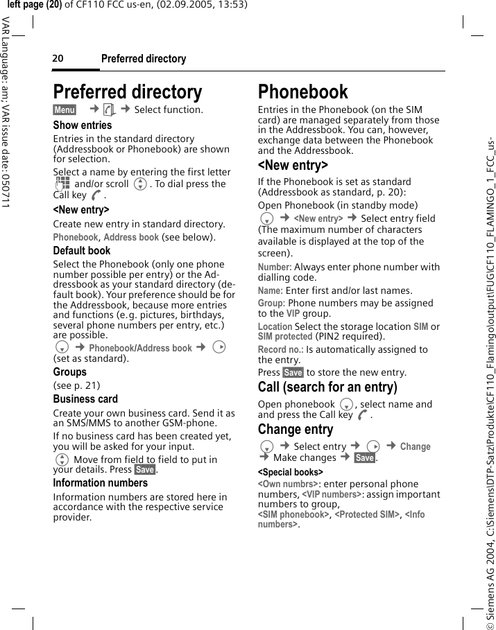 Preferred directory20&copy; Siemens AG 2004, C:\Siemens\DTP-Satz\Produkte\CF110_Flamingo\output\FUG\CF110_FLAMINGO_1_FCC_us-left page (20) of CF110 FCC us-en, (02.09.2005, 13:53)VAR Language: am; VAR issue date: 050711Preferred directory&sect;Menu&sect;  &cent;&egrave; &cent;Select function. Show entriesEntries in the standard directory (Addressbook or Phonebook) are shown for selection.Select a name by entering the first letter J and/or scroll G. To dial press the Call key A.<New entry>Create new entry in standard directory.Phonebook, Address book (see below).Default bookSelect the Phonebook (only one phone number possible per entry) or the Ad-dressbook as your standard directory (de-fault book). Your preference should be for the Addressbook, because more entries and functions (e.g. pictures, birthdays, several phone numbers per entry, etc.) are possible.F &cent;Phonebook/Address book &cent;D (set as standard).Groups(see p. 21)Business cardCreate your own business card. Send it as an SMS/MMS to another GSM-phone.If no business card has been created yet, you will be asked for your input.G Move from field to field to put in your details. Press &sect;Save&sect;.Information numbersInformation numbers are stored here in accordance with the respective service provider.PhonebookEntries in the Phonebook (on the SIM card) are managed separately from those in the Addressbook. You can, however, exchange data between the Phonebook and the Addressbook.<New entry>If the Phonebook is set as standard (Addressbook as standard, p. 20):Open Phonebook (in standby mode)F &cent;<New entry> &cent;Select entry field (The maximum number of characters available is displayed at the top of the screen).Number: Always enter phone number with dialling code.Name: Enter first and/or last names.Group: Phone numbers may be assigned to the VIP group.Location Select the storage location SIM or SIM protected (PIN2 required).Record no.: Is automatically assigned to the entry.Press &sect;Save&sect; to store the new entry. Call (search for an entry)Open phonebook F, select name and and press the Call key A.Change entryF &cent;Select entry &cent;D &cent;Change &cent;Make changes &cent;&sect;Save&sect;.<Special books><Own numbrs>: enter personal phone numbers, <VIP numbers>: assign important numbers to group,<SIM phonebook>, <Protected SIM>, <Info numbers>.