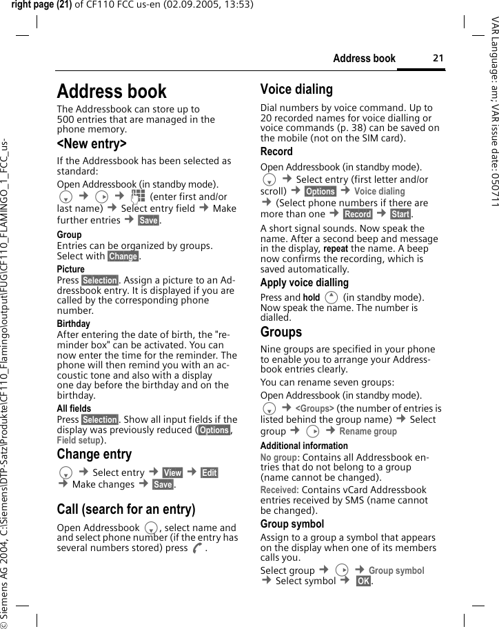 21Address bookright page (21) of CF110 FCC us-en (02.09.2005, 13:53)&copy; Siemens AG 2004, C:\Siemens\DTP-Satz\Produkte\CF110_Flamingo\output\FUG\CF110_FLAMINGO_1_FCC_us-VAR Language: am; VAR issue date: 050711Address bookThe Addressbook can store up to 500 entries that are managed in the phone memory.<New entry>If the Addressbook has been selected as standard:Open Addressbook (in standby mode).F &cent;D &cent;J (enter first and/or last name) &cent;Select entry field &cent;Make further entries &cent;&sect;Save&sect;. Group Entries can be organized by groups. Select with &sect;Change&sect;.Picture Press &sect;Selection&sect;. Assign a picture to an Ad-dressbook entry. It is displayed if you are called by the corresponding phone number. Birthday After entering the date of birth, the "re-minder box" can be activated. You can now enter the time for the reminder. The phone will then remind you with an ac-coustic tone and also with a display one day before the birthday and on the birthday.All fields Press &sect;Selection&sect;. Show all input fields if the display was previously reduced (&sect;Options&sect;, Field setup).Change entryF &cent;Select entry &cent;&sect;View&sect; &cent;&sect;Edit&sect; &cent;Make changes &cent;&sect;Save&sect;.Call (search for an entry)Open Addressbook F, select name and and select phone number (if the entry has several numbers stored) press A.Voice dialingDial numbers by voice command. Up to 20 recorded names for voice dialling or voice commands (p. 38) can be saved on the mobile (not on the SIM card).RecordOpen Addressbook (in standby mode).F &cent;Select entry (first letter and/or scroll) &cent;&sect;Options&sect; &cent;Voice dialing &cent;(Select phone numbers if there are more than one &cent;&sect;Record&sect; &cent;&sect;Start&sect;.A short signal sounds. Now speak the name. After a second beep and message in the display, repeat the name. A beep now confirms the recording, which is saved automatically.Apply voice diallingPress and hold E (in standby mode). Now speak the name. The number is dialled.GroupsNine groups are specified in your phone to enable you to arrange your Address-book entries clearly.You can rename seven groups:Open Addressbook (in standby mode).F &cent;<Groups> (the number of entries is listed behind the group name) &cent;Select group &cent;D &cent;Rename groupAdditional informationNo group: Contains all Addressbook en-tries that do not belong to a group (name cannot be changed).Received: Contains vCard Addressbook entries received by SMS (name cannot be changed).Group symbolAssign to a group a symbol that appears on the display when one of its members calls you. Select group &cent;D &cent;Group symbol &cent;Select symbol &cent; &sect;OK&sect;. 