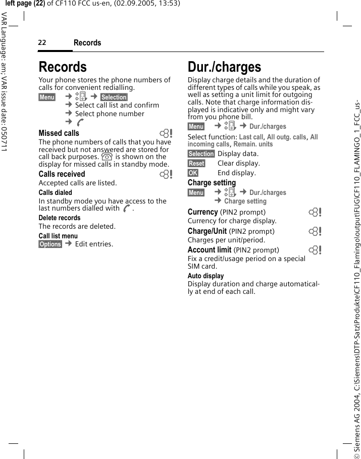Records22&copy; Siemens AG 2004, C:\Siemens\DTP-Satz\Produkte\CF110_Flamingo\output\FUG\CF110_FLAMINGO_1_FCC_us-left page (22) of CF110 FCC us-en, (02.09.2005, 13:53)VAR Language: am; VAR issue date: 050711RecordsYour phone stores the phone numbers of calls for convenient redialling.&sect;Menu&sect;  &cent;Z &cent;&sect;Selection&sect; &cent;Select call list and confirm &cent;Select phone number &cent;AMissed calls bThe phone numbers of calls that you have received but not answered are stored for call back purposes.  is shown on the display for missed calls in standby mode.Calls received bAccepted calls are listed.Calls dialedIn standby mode you have access to the last numbers dialled with A.Delete recordsThe records are deleted.Call list menu&sect;Options&sect; &cent;Edit entries.Dur./chargesDisplay charge details and the duration of different types of calls while you speak, as well as setting a unit limit for outgoing calls. Note that charge information dis-played is indicative only and might vary from you phone bill.&sect;Menu&sect;  &cent;Z &cent;Dur./chargesSelect function: Last call, All outg. calls, All incoming calls, Remain. units &sect;Selection&sect; Display data.&sect;Reset&sect; Clear display.&sect;OK&sect; End display.Charge setting&sect;Menu&sect;  &cent;Z &cent;Dur./charges &cent;Charge settingCurrency (PIN2 prompt) bCurrency for charge display.Charge/Unit (PIN2 prompt) bCharges per unit/period.Account limit (PIN2 prompt) bFix a credit/usage period on a special SIM card.Auto displayDisplay duration and charge automatical-ly at end of each call.