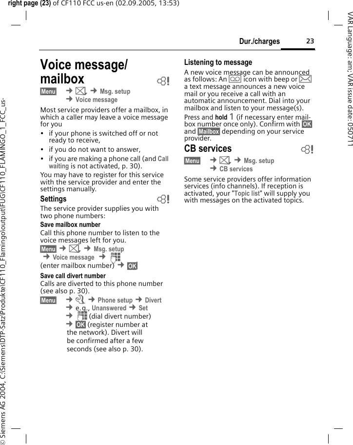 23Dur./chargesright page (23) of CF110 FCC us-en (02.09.2005, 13:53)&copy; Siemens AG 2004, C:\Siemens\DTP-Satz\Produkte\CF110_Flamingo\output\FUG\CF110_FLAMINGO_1_FCC_us-VAR Language: am; VAR issue date: 050711Voice message/mailbox b&sect;Menu&sect;  &cent;] &cent;Msg. setup &cent;Voice messageMost service providers offer a mailbox, in which a caller may leave a voice message for you&bull; if your phone is switched off or not ready to receive,&bull; if you do not want to answer,&bull; if you are making a phone call (and Call waiting is not activated, p. 30).You may have to register for this service with the service provider and enter the settings manually.Settings bThe service provider supplies you with two phone numbers:Save mailbox numberCall this phone number to listen to the voice messages left for you.&sect;Menu&sect; &cent;] &cent;Msg. setup &cent;Voice message  &cent;J(enter mailbox number) &cent;&sect;OK&sect;Save call divert numberCalls are diverted to this phone number (see also p. 30). &sect;Menu&sect;  &cent;m &cent;Phone setup &cent;Divert &cent;e.g., Unanswered &cent;Set &cent;J(dial divert number) &cent;&sect;OK&sect; (register number atthe network). Divert willbe confirmed after a fewseconds (see also p. 30).Listening to messageA new voice message can be announced as follows: An \ icon with beep or &hellip; a text message announces a new voice mail or you receive a call with an automatic announcement. Dial into your mailbox and listen to your message(s).Press and hold 1 (if necessary enter mail-box number once only). Confirm with &sect;OK&sect; and &sect;Mailbox&sect; depending on your service provider.CB services b&sect;Menu&sect;  &cent;] &cent;Msg. setup &cent;CB servicesSome service providers offer information services (info channels). If reception is activated, your "Topic list" will supply you with messages on the activated topics. 
