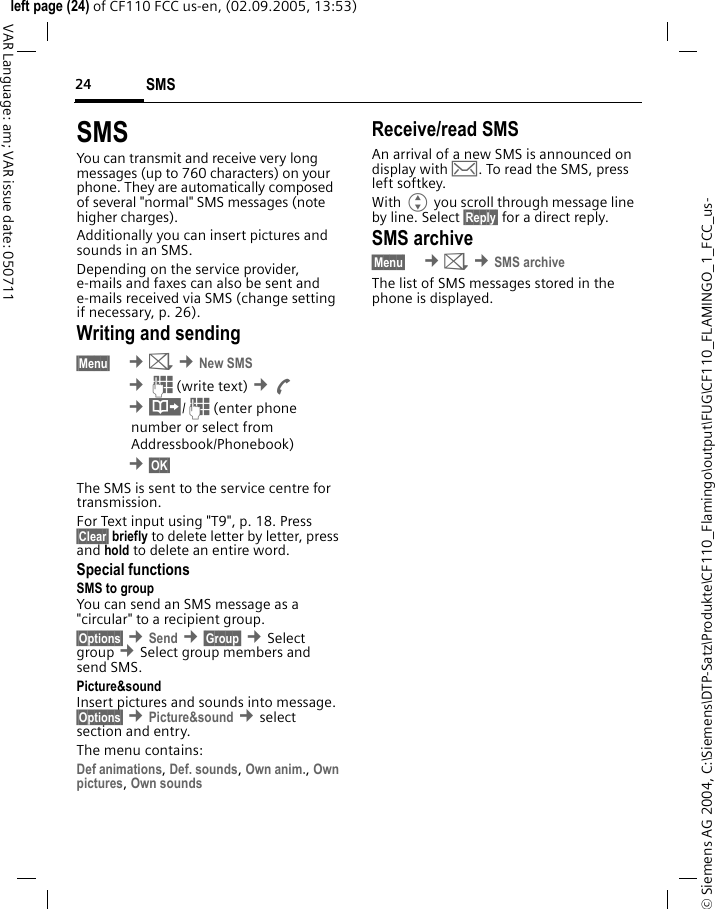 SMS24&copy; Siemens AG 2004, C:\Siemens\DTP-Satz\Produkte\CF110_Flamingo\output\FUG\CF110_FLAMINGO_1_FCC_us-left page (24) of CF110 FCC us-en, (02.09.2005, 13:53)VAR Language: am; VAR issue date: 050711SMSYou can transmit and receive very long messages (up to 760 characters) on your phone. They are automatically composed of several "normal" SMS messages (note higher charges).Additionally you can insert pictures and sounds in an SMS.Depending on the service provider, e-mails and faxes can also be sent and e-mails received via SMS (change setting if necessary, p. 26).Writing and sending&sect;Menu&sect;  &cent;] &cent;New SMS &cent;J(write text) &cent;A &cent;&middot;/J(enter phonenumber or select fromAddressbook/Phonebook) &cent;&sect;OK&sect;The SMS is sent to the service centre for transmission.For Text input using "T9", p. 18. Press &sect;Clear&sect; briefly to delete letter by letter, press and hold to delete an entire word.Special functionsSMS to groupYou can send an SMS message as a "circular" to a recipient group.&sect;Options&sect; &cent;Send &cent;&sect;Group&sect; &cent;Select group &cent;Select group members and send SMS.Picture&amp;sound Insert pictures and sounds into message. &sect;Options&sect; &cent;Picture&amp;sound &cent;select section and entry.The menu contains: Def animations, Def. sounds, Own anim., Own pictures, Own sounds Receive/read SMSAn arrival of a new SMS is announced on display with &hellip;. To read the SMS, press left softkey.With G you scroll through message line by line. Select &sect;Reply&sect; for a direct reply.SMS archive&sect;Menu&sect;  &cent;] &cent;SMS archiveThe list of SMS messages stored in the phone is displayed.