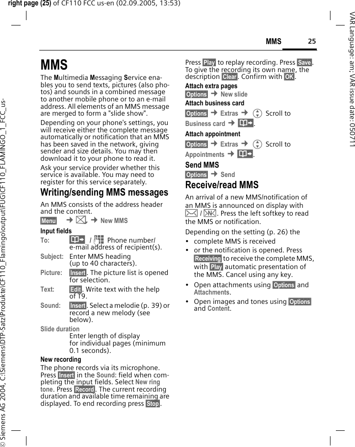25MMSright page (25) of CF110 FCC us-en (02.09.2005, 13:53)&copy; Siemens AG 2004, C:\Siemens\DTP-Satz\Produkte\CF110_Flamingo\output\FUG\CF110_FLAMINGO_1_FCC_us-VAR Language: am; VAR issue date: 050711MMSThe Multimedia Messaging Service ena-bles you to send texts, pictures (also pho-tos) and sounds in a combined message to another mobile phone or to an e-mail address. All elements of an MMS message are merged to form a "slide show".Depending on your phone's settings, you will receive either the complete message automatically or notification that an MMS has been saved in the network, giving sender and size details. You may then download it to your phone to read it. Ask your service provider whether this service is available. You may need to register for this service separately.Writing/sending MMS messagesAn MMS consists of the address header and the content. &sect;Menu&sect;  &cent;] &cent;New MMSInput fieldsTo: &middot; /J Phone number/ e-mail address of recipient(s).Subject: Enter MMS heading(up to 40 characters).Picture: &sect;Insert&sect;. The picture list is opened for selection.Text: &sect;Edit&sect;. Write text with the help of T9.Sound: &sect;Insert&sect;. Select a melodie (p. 39) or record a new melody (see below).Slide durationEnter length of display for individual pages (minimum 0.1 seconds).New recordingThe phone records via its microphone. Press &sect;Insert&sect; in the Sound: field when com-pleting the input fields. Select New ring tone. Press &sect;Record&sect;. The current recording duration and available time remaining are displayed. To end recording press &sect;Stop&sect;.Press &sect;Play&sect; to replay recording. Press &sect;Save&sect;. To give the recording its own name, the description &sect;Clear&sect;. Confirm with &sect;OK&sect;.Attach extra pages&sect;Options&sect; &cent;New slide Attach business card&sect;Options&sect; &cent;Extras &cent;G Scroll to Business card &cent;&middot;.Attach appointment&sect;Options&sect; &cent;Extras &cent;G Scroll to Appointments &cent;&middot;.Send MMS&sect;Options&sect; &cent;Send Receive/read MMSAn arrival of a new MMS/notification of an MMS is announced on display with &hellip; / &Ucirc;. Press the left softkey to read the MMS or notification.Depending on the setting (p. 26) the&bull; complete MMS is received&bull; or the notification is opened. Press &sect;Receiving&sect; to receive the complete MMS, with &sect;Play&sect; automatic presentation of the MMS. Cancel using any key.&bull;Open attachments using &sect;Options&sect; and Attachments.&bull; Open images and tones using &sect;Options&sect; and Content.
