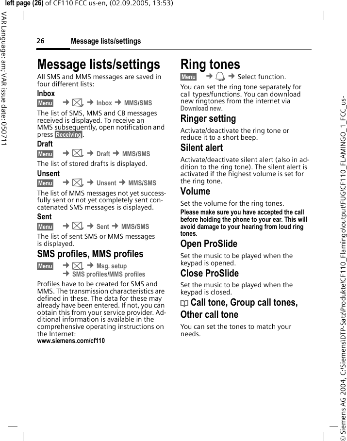 Message lists/settings26&copy; Siemens AG 2004, C:\Siemens\DTP-Satz\Produkte\CF110_Flamingo\output\FUG\CF110_FLAMINGO_1_FCC_us-left page (26) of CF110 FCC us-en, (02.09.2005, 13:53)VAR Language: am; VAR issue date: 050711Message lists/settingsAll SMS and MMS messages are saved in four different lists:Inbox&sect;Menu&sect;  &cent;] &cent;Inbox &cent;MMS/SMSThe list of SMS, MMS and CB messages received is displayed. To receive an MMS subsequently, open notification and press &sect;Receiving&sect;. Draft&sect;Menu&sect;  &cent;] &cent;Draft &cent;MMS/SMSThe list of stored drafts is displayed.Unsent&sect;Menu&sect;  &cent;] &cent;Unsent &cent;MMS/SMSThe list of MMS messages not yet success-fully sent or not yet completely sent con-catenated SMS messages is displayed.Sent&sect;Menu&sect;  &cent;] &cent;Sent &cent;MMS/SMSThe list of sent SMS or MMS messages is displayed.SMS profiles, MMS profiles&sect;Menu&sect;  &cent;] &cent;Msg. setup &cent;SMS profiles/MMS profilesProfiles have to be created for SMS and MMS. The transmission characteristics are defined in these. The data for these may already have been entered. If not, you can obtain this from your service provider. Ad-ditional information is available in the comprehensive operating instructions on the Internet:www.siemens.com/cf110Ring tones&sect;Menu&sect;  &cent; &cent;Select function. You can set the ring tone separately for call types/functions. You can download new ringtones from the internet via Download new.Ringer setting Activate/deactivate the ring tone or reduce it to a short beep.Silent alertActivate/deactivate silent alert (also in ad-dition to the ring tone). The silent alert is activated if the highest volume is set for the ring tone.VolumeSet the volume for the ring tones.Please make sure you have accepted the call before holding the phone to your ear. This will avoid damage to your hearing from loud ring tones.Open ProSlideSet the music to be played when the keypad is opened.Close ProSlideSet the music to be played when the keypad is closed.d Call tone, Group call tones, Other call toneYou can set the tones to match your needs.