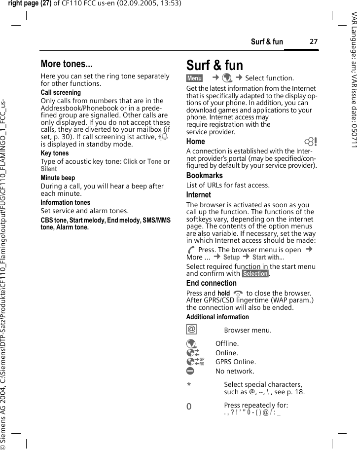 27Surf &amp; funright page (27) of CF110 FCC us-en (02.09.2005, 13:53)&copy; Siemens AG 2004, C:\Siemens\DTP-Satz\Produkte\CF110_Flamingo\output\FUG\CF110_FLAMINGO_1_FCC_us-VAR Language: am; VAR issue date: 050711More tones...Here you can set the ring tone separately for other functions.Call screeningOnly calls from numbers that are in the Addressbook/Phonebook or in a prede-fined group are signalled. Other calls are only displayed. If you do not accept these calls, they are diverted to your mailbox (if set, p. 30). If call screening ist active, l is displayed in standby mode.Key tonesType of acoustic key tone: Click or Tone or Silent Minute beepDuring a call, you will hear a beep after each minute.Information tonesSet service and alarm tones.CBS tone, Start melody, End melody, SMS/MMS tone, Alarm tone.Surf &amp; fun&sect;Menu&sect;  &cent;&Eacute; &cent;Select function. Get the latest information from the Internet that is specifically adapted to the display op-tions of your phone. In addition, you can download games and applications to your phone. Internet access may require registration with the service provider.Home bA connection is established with the Inter-net provider&rsquo;s portal (may be specified/con-figured by default by your service provider).BookmarksList of URLs for fast access. InternetThe browser is activated as soon as you call up the function. The functions of the softkeys vary, depending on the internet page. The contents of the option menus are also variable. If necessary, set the way in which Internet access should be made:APress. The browser menu is open  &cent; More ... &cent;Setup &cent;Start with... Select required function in the start menu and confirm with &sect;Selection&sect;.End connectionPress and hold B to close the browser. After GPRS/CSD lingertime (WAP param.) the connection will also be ended.Additional information&Iacute;Browser menu.&Eacute;Offline.&Ecirc;Online.&Euml;GPRS Online.&Igrave;No network.*Select special characters, such as @, ~, \ , see p. 18.0Press repeatedly for: . , ? ! &rsquo; " 0 - ( ) @ / : _ 