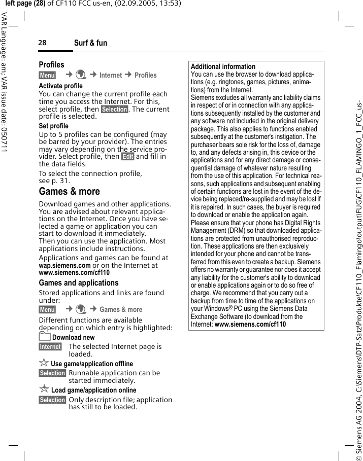 Surf &amp; fun28&copy; Siemens AG 2004, C:\Siemens\DTP-Satz\Produkte\CF110_Flamingo\output\FUG\CF110_FLAMINGO_1_FCC_us-left page (28) of CF110 FCC us-en, (02.09.2005, 13:53)VAR Language: am; VAR issue date: 050711Profiles &sect;Menu&sect;  &cent;&Eacute; &cent;Internet &cent;Profiles Activate profile You can change the current profile each time you access the Internet. For this, select profile, then &sect;Selection&sect;. The current profile is selected.Set profileUp to 5 profiles can be configured (may be barred by your provider). The entries may vary depending on the service pro-vider. Select profile, then &sect;Edit&sect; and fill in the data fields.To select the connection profile, see p. 31.Games &amp; moreDownload games and other applications. You are advised about relevant applica-tions on the Internet. Once you have se-lected a game or application you can start to download it immediately. Then you can use the application. Most applications include instructions. Applications and games can be found at wap.siemens.com or on the Internet at www.siemens.com/cf110 Games and applicationsStored applications and links are found under:&sect;Menu&sect;  &cent;&Eacute; &cent;Games &amp; moreDifferent functions are available depending on which entry is highlighted:&pound; Download new&sect;Internet&sect; The selected Internet page is loaded.&sect; Use game/application offline&sect;Selection&sect; Runnable application can be started immediately.&brvbar; Load game/application online&sect;Selection&sect; Only description file; application has still to be loaded.Additional informationYou can use the browser to download applica-tions (e.g. ringtones, games, pictures, anima-tions) from the Internet. Siemens excludes all warranty and liability claims in respect of or in connection with any applica-tions subsequently installed by the customer and any software not included in the original delivery package. This also applies to functions enabled subsequently at the customer's instigation. The purchaser bears sole risk for the loss of, damage to, and any defects arising in, this device or the applications and for any direct damage or conse-quential damage of whatever nature resulting from the use of this application. For technical rea-sons, such applications and subsequent enabling of certain functions are lost in the event of the de-vice being replaced/re-supplied and may be lost if it is repaired. In such cases, the buyer is required to download or enable the application again. Please ensure that your phone has Digital Rights Management (DRM) so that downloaded applica-tions are protected from unauthorised reproduc-tion. These applications are then exclusively intended for your phone and cannot be trans-ferred from this even to create a backup. Siemens offers no warranty or guarantee nor does it accept any liability for the customer's ability to download or enable applications again or to do so free of charge. We recommend that you carry out a backup from time to time of the applications on your Windows&reg; PC using the Siemens Data Exchange Software (to download from the Internet: www.siemens.com/cf110 