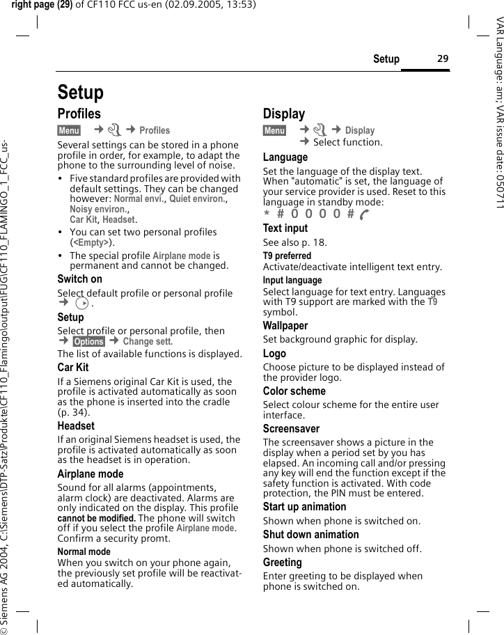 29Setupright page (29) of CF110 FCC us-en (02.09.2005, 13:53)&copy; Siemens AG 2004, C:\Siemens\DTP-Satz\Produkte\CF110_Flamingo\output\FUG\CF110_FLAMINGO_1_FCC_us-VAR Language: am; VAR issue date: 050711SetupProfiles&sect;Menu&sect;  &cent;m &cent;ProfilesSeveral settings can be stored in a phone profile in order, for example, to adapt the phone to the surrounding level of noise.&bull; Five standard profiles are provided with default settings. They can be changed however: Normal envi., Quiet environ., Noisy environ.,Car Kit, Headset. &bull; You can set two personal profiles (<Empty>).&bull; The special profile Airplane mode is permanent and cannot be changed.Switch onSelect default profile or personal profile &cent;D.SetupSelect profile or personal profile, then &cent;&sect;Options&sect; &cent;Change sett. The list of available functions is displayed.Car KitIf a Siemens original Car Kit is used, the profile is activated automatically as soon as the phone is inserted into the cradle (p. 34).HeadsetIf an original Siemens headset is used, the profile is activated automatically as soon as the headset is in operation.Airplane modeSound for all alarms (appointments, alarm clock) are deactivated. Alarms are only indicated on the display. This profile cannot be modified. The phone will switch off if you select the profile Airplane mode. Confirm a security promt. Normal modeWhen you switch on your phone again, the previously set profile will be reactivat-ed automatically.Display&sect;Menu&sect;  &cent;m &cent;Display &cent;Select function. LanguageSet the language of the display text. When "automatic" is set, the language of your service provider is used. Reset to this language in standby mode:*  0 0 0 0  A Text inputSee also p. 18.T9 preferredActivate/deactivate intelligent text entry.Input languageSelect language for text entry. Languages with T9 support are marked with the T9 symbol.WallpaperSet background graphic for display.LogoChoose picture to be displayed instead of the provider logo.Color schemeSelect colour scheme for the entire user interface.Screensaver The screensaver shows a picture in the display when a period set by you has elapsed. An incoming call and/or pressing any key will end the function except if the safety function is activated. With code protection, the PIN must be entered.Start up animationShown when phone is switched on.Shut down animationShown when phone is switched off.GreetingEnter greeting to be displayed when phone is switched on.