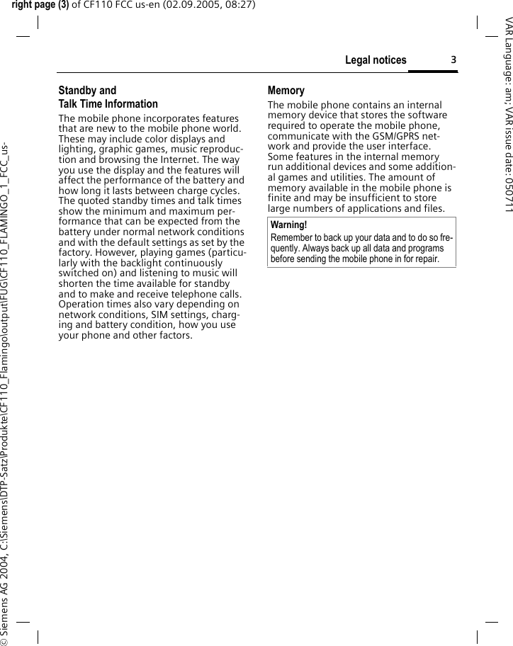 3Legal noticesright page (3) of CF110 FCC us-en (02.09.2005, 08:27)&copy; Siemens AG 2004, C:\Siemens\DTP-Satz\Produkte\CF110_Flamingo\output\FUG\CF110_FLAMINGO_1_FCC_us-VAR Language: am; VAR issue date: 050711Standby andTalk Time InformationThe mobile phone incorporates features that are new to the mobile phone world. These may include color displays and lighting, graphic games, music reproduc-tion and browsing the Internet. The way you use the display and the features will affect the performance of the battery and how long it lasts between charge cycles. The quoted standby times and talk times show the minimum and maximum per-formance that can be expected from the battery under normal network conditions and with the default settings as set by the factory. However, playing games (particu-larly with the backlight continuously switched on) and listening to music will shorten the time available for standby and to make and receive telephone calls. Operation times also vary depending on network conditions, SIM settings, charg-ing and battery condition, how you use your phone and other factors. MemoryThe mobile phone contains an internal memory device that stores the software required to operate the mobile phone, communicate with the GSM/GPRS net-work and provide the user interface. Some features in the internal memory run additional devices and some addition-al games and utilities. The amount of memory available in the mobile phone is finite and may be insufficient to store large numbers of applications and files. Warning!Remember to back up your data and to do so fre-quently. Always back up all data and programs before sending the mobile phone in for repair.