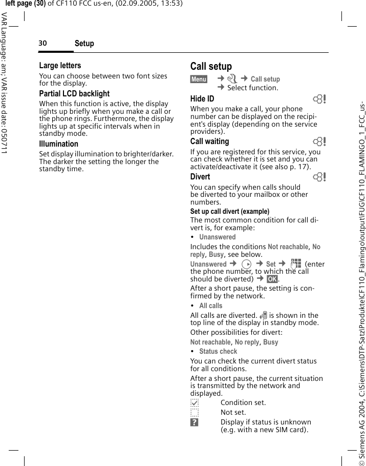 Setup30&copy; Siemens AG 2004, C:\Siemens\DTP-Satz\Produkte\CF110_Flamingo\output\FUG\CF110_FLAMINGO_1_FCC_us-left page (30) of CF110 FCC us-en, (02.09.2005, 13:53)VAR Language: am; VAR issue date: 050711Large lettersYou can choose between two font sizes for the display.Partial LCD backlightWhen this function is active, the display lights up briefly when you make a call or the phone rings. Furthermore, the display lights up at specific intervals when in standby mode.IlluminationSet display illumination to brighter/darker. The darker the setting the longer the standby time.Call setup&sect;Menu&sect;  &cent;m &cent;Call setup &cent;Select function. Hide ID bWhen you make a call, your phone number can be displayed on the recipi-ent's display (depending on the service providers).Call waiting bIf you are registered for this service, you can check whether it is set and you can activate/deactivate it (see also p. 17).Divert bYou can specify when calls should be diverted to your mailbox or other numbers.Set up call divert (example)The most common condition for call di-vert is, for example:&bull;Unanswered Includes the conditions Not reachable, No reply, Busy, see below. Unanswered &cent;D &cent;Set &cent;J(enter the phone number, to which the call should be diverted) &cent;&sect;OK&sect;.After a short pause, the setting is con-firmed by the network.&bull;All calls All calls are diverted. n is shown in the top line of the display in standby mode.Other possibilities for divert:Not reachable, No reply, Busy &bull;Status check You can check the current divert status for all conditions.After a short pause, the current situation is transmitted by the network and displayed.pCondition set.oNot set.sDisplay if status is unknown (e.g. with a new SIM card).