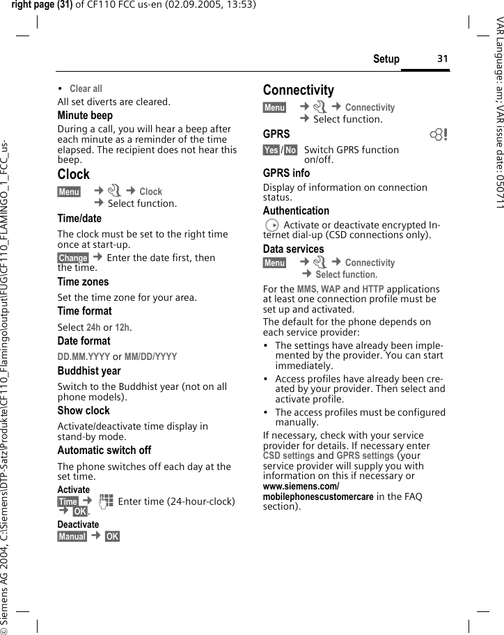 31Setupright page (31) of CF110 FCC us-en (02.09.2005, 13:53)&copy; Siemens AG 2004, C:\Siemens\DTP-Satz\Produkte\CF110_Flamingo\output\FUG\CF110_FLAMINGO_1_FCC_us-VAR Language: am; VAR issue date: 050711&bull;Clear all All set diverts are cleared.Minute beepDuring a call, you will hear a beep after each minute as a reminder of the time elapsed. The recipient does not hear this beep.Clock&sect;Menu&sect;  &cent;m &cent;Clock &cent;Select function. Time/dateThe clock must be set to the right time once at start-up.&sect;Change&sect; &cent;Enter the date first, then the time.Time zonesSet the time zone for your area.Time formatSelect 24h or 12h.Date formatDD.MM.YYYY or MM/DD/YYYY Buddhist yearSwitch to the Buddhist year (not on all phone models).Show clockActivate/deactivate time display in stand-by mode.Automatic switch offThe phone switches off each day at the set time.Activate&sect;Time&sect; &cent;J Enter time (24-hour-clock) &cent;&sect;OK&sect;. Deactivate&sect;Manual&sect; &cent;&sect;OK&sect; Connectivity&sect;Menu&sect;  &cent;m &cent;Connectivity &cent;Select function. GPRS b&sect;Yes&sect;/&sect;No&sect; Switch GPRS functionon/off.GPRS infoDisplay of information on connection status.AuthenticationD Activate or deactivate encrypted In-ternet dial-up (CSD connections only).Data services&sect;Menu&sect;  &cent;m &cent;Connectivity  &cent;Select function.For the MMS, WAP and HTTP applications at least one connection profile must be set up and activated. The default for the phone depends on each service provider:&bull; The settings have already been imple-mented by the provider. You can start immediately.&bull; Access profiles have already been cre-ated by your provider. Then select and activate profile.&bull; The access profiles must be configured manually.If necessary, check with your service provider for details. If necessary enter CSD settings and GPRS settings (your service provider will supply you with information on this if necessary or www.siemens.com/mobilephonescustomercare in the FAQ section).