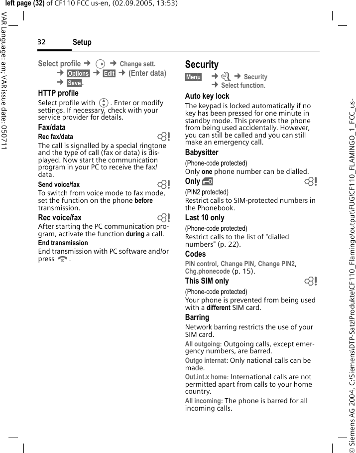 Setup32&copy; Siemens AG 2004, C:\Siemens\DTP-Satz\Produkte\CF110_Flamingo\output\FUG\CF110_FLAMINGO_1_FCC_us-left page (32) of CF110 FCC us-en, (02.09.2005, 13:53)VAR Language: am; VAR issue date: 050711Select profile &cent;D &cent;Change sett. &cent;&sect;Options&sect; &cent;&sect;Edit&sect; &cent;(Enter data) &cent;&sect;Save&sect;. HTTP profileSelect profile with G. Enter or modify settings. If necessary, check with your service provider for details.Fax/dataRec fax/data bThe call is signalled by a special ringtone and the type of call (fax or data) is dis-played. Now start the communication program in your PC to receive the fax/data.Send voice/fax bTo switch from voice mode to fax mode, set the function on the phone before transmission.Rec voice/fax  bAfter starting the PC communication pro-gram, activate the function during a call.End transmissionEnd transmission with PC software and/or press B.Security&sect;Menu&sect;  &cent;m &cent;Security &cent;Select function. Auto key lockThe keypad is locked automatically if no key has been pressed for one minute in standby mode. This prevents the phone from being used accidentally. However, you can still be called and you can still make an emergency call.Babysitter(Phone-code protected)Only one phone number can be dialled. Only &sbquo; b(PIN2 protected)Restrict calls to SIM-protected numbers in the Phonebook. Last 10 only(Phone-code protected)Restrict calls to the list of "dialled numbers" (p. 22).CodesPIN control, Change PIN, Change PIN2, Chg.phonecode (p. 15).This SIM only b(Phone-code protected)Your phone is prevented from being used with a different SIM card.BarringNetwork barring restricts the use of your SIM card.All outgoing: Outgoing calls, except emer-gency numbers, are barred.Outgo internat: Only national calls can be made.Out.int.x home: International calls are not permitted apart from calls to your home country.All incoming: The phone is barred for all incoming calls.