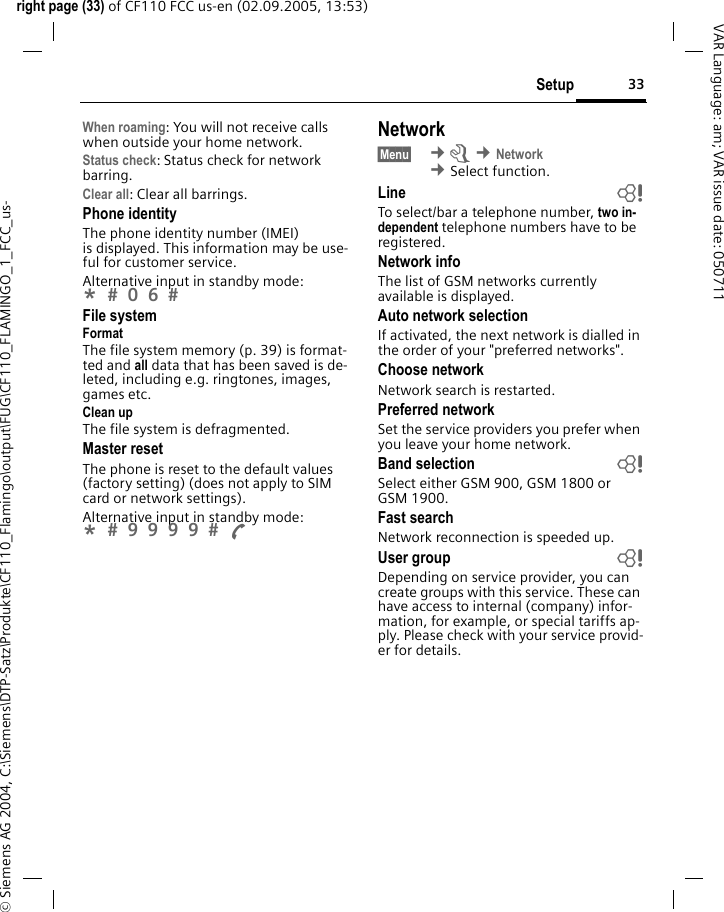 33Setupright page (33) of CF110 FCC us-en (02.09.2005, 13:53)&copy; Siemens AG 2004, C:\Siemens\DTP-Satz\Produkte\CF110_Flamingo\output\FUG\CF110_FLAMINGO_1_FCC_us-VAR Language: am; VAR issue date: 050711When roaming: You will not receive calls when outside your home network.Status check: Status check for network barring.Clear all: Clear all barrings.Phone identityThe phone identity number (IMEI) is displayed. This information may be use-ful for customer service.Alternative input in standby mode: *  0 6  File systemFormatThe file system memory (p. 39) is format-ted and all data that has been saved is de-leted, including e.g. ringtones, images, games etc.Clean upThe file system is defragmented.Master resetThe phone is reset to the default values (factory setting) (does not apply to SIM card or network settings).Alternative input in standby mode: *  9 9 9 9  A Network&sect;Menu&sect;  &cent;m &cent;Network &cent;Select function. Line bTo select/bar a telephone number, two in-dependent telephone numbers have to be registered.Network infoThe list of GSM networks currently available is displayed.Auto network selection If activated, the next network is dialled in the order of your "preferred networks".Choose networkNetwork search is restarted.Preferred network Set the service providers you prefer when you leave your home network.Band selection bSelect either GSM 900, GSM 1800 or GSM 1900.Fast searchNetwork reconnection is speeded up.User group bDepending on service provider, you can create groups with this service. These can have access to internal (company) infor-mation, for example, or special tariffs ap-ply. Please check with your service provid-er for details.