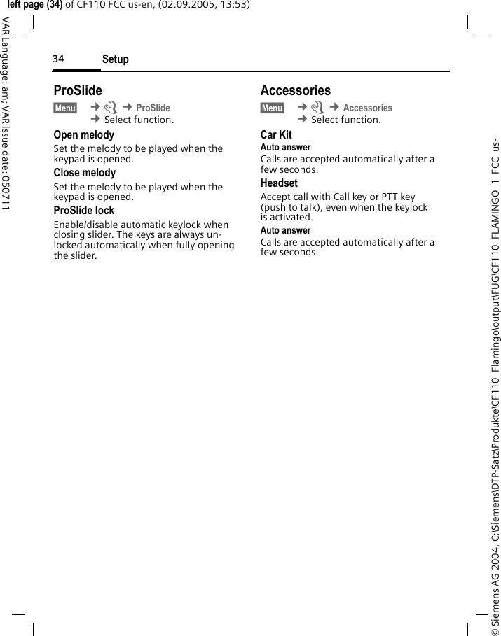 Setup34&copy; Siemens AG 2004, C:\Siemens\DTP-Satz\Produkte\CF110_Flamingo\output\FUG\CF110_FLAMINGO_1_FCC_us-left page (34) of CF110 FCC us-en, (02.09.2005, 13:53)VAR Language: am; VAR issue date: 050711ProSlide&sect;Menu&sect;  &cent;m &cent;ProSlide &cent;Select function. Open melodySet the melody to be played when the keypad is opened.Close melodySet the melody to be played when the keypad is opened.ProSlide lockEnable/disable automatic keylock when closing slider. The keys are always un-locked automatically when fully opening the slider.Accessories&sect;Menu&sect;  &cent;m &cent;Accessories &cent;Select function. Car KitAuto answer Calls are accepted automatically after a few seconds. HeadsetAccept call with Call key or PTT key (push to talk), even when the keylock is activated.Auto answer Calls are accepted automatically after a few seconds. 