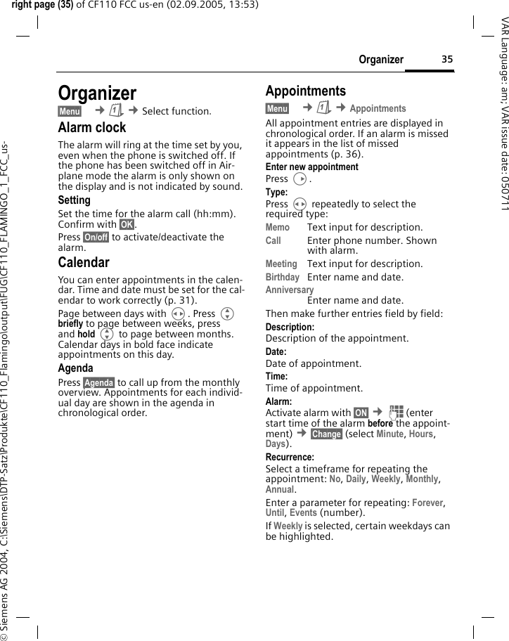 35Organizerright page (35) of CF110 FCC us-en (02.09.2005, 13:53)&copy; Siemens AG 2004, C:\Siemens\DTP-Satz\Produkte\CF110_Flamingo\output\FUG\CF110_FLAMINGO_1_FCC_us-VAR Language: am; VAR issue date: 050711Organizer&sect;Menu&sect;  &cent;&ccedil; &cent;Select function. Alarm clockThe alarm will ring at the time set by you, even when the phone is switched off. If the phone has been switched off in Air-plane mode the alarm is only shown on the display and is not indicated by sound.SettingSet the time for the alarm call (hh:mm). Confirm with &sect;OK&sect;.Press &sect;On/off&sect; to activate/deactivate the alarm.CalendarYou can enter appointments in the calen-dar. Time and date must be set for the cal-endar to work correctly (p. 31).Page between days with H. Press G briefly to page between weeks, press and hold G to page between months. Calendar days in bold face indicate appointments on this day.AgendaPress &sect;Agenda&sect; to call up from the monthly overview. Appointments for each individ-ual day are shown in the agenda in chronological order.Appointments&sect;Menu&sect;  &cent;&ccedil; &cent;AppointmentsAll appointment entries are displayed in chronological order. If an alarm is missed it appears in the list of missed appointments (p. 36).Enter new appointmentPress D.Type:Press H repeatedly to select the required type:Memo Text input for description.Call Enter phone number. Shown with alarm.Meeting Text input for description.Birthday  Enter name and date.AnniversaryEnter name and date.Then make further entries field by field:Description: Description of the appointment.Date:Date of appointment.Time:Time of appointment.Alarm: Activate alarm with &sect;ON&sect; &cent;J(enter start time of the alarm before the appoint-ment) &cent;&sect;Change&sect; (select Minute, Hours, Days).Recurrence:Select a timeframe for repeating the appointment: No, Daily, Weekly, Monthly, Annual.Enter a parameter for repeating: Forever, Until, Events (number). If Weekly is selected, certain weekdays can be highlighted.