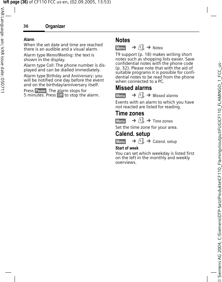 Organizer36&copy; Siemens AG 2004, C:\Siemens\DTP-Satz\Produkte\CF110_Flamingo\output\FUG\CF110_FLAMINGO_1_FCC_us-left page (36) of CF110 FCC us-en, (02.09.2005, 13:53)VAR Language: am; VAR issue date: 050711AlarmWhen the set date and time are reached there is an audible and a visual alarm.Alarm type Memo/Meeting: the text is shown in the display.Alarm type Call: The phone number is dis-played and can be dialled immediately.Alarm type Birthday and Anniversary: you will be notified one day before the event and on the birthday/anniversary itself.Press &sect;Pause&sect;. The alarm stops for 5 minutes. Press &sect;Off&sect; to stop the alarm.Notes&sect;Menu&sect;  &cent;&ccedil; &cent;NotesT9 support (p. 18) makes writing short notes such as shopping lists easier. Save confidential notes with the phone code (p. 32). Please note that with the aid of suitable programs it is possible for confi-dential notes to be read from the phone when connected to a PC.Missed alarms&sect;Menu&sect;  &cent;&ccedil; &cent;Missed alarmsEvents with an alarm to which you have not reacted are listed for reading.Time zones&sect;Menu&sect;  &cent;&ccedil; &cent;Time zonesSet the time zone for your area.Calend. setup&sect;Menu&sect;  &cent;&ccedil; &cent;Calend. setupStart of weekYou can set which weekday is listed first on the left in the monthly and weekly overviews.